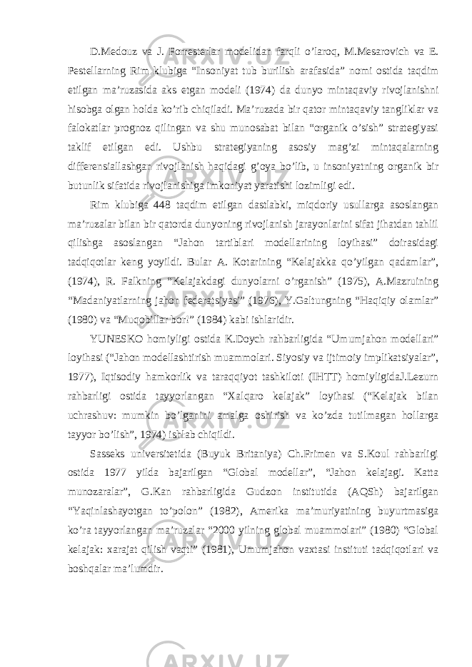 D.Medouz va J. Forresterlar modelidan farqli o’laroq, M.Mesarovich va E. Pestellarning Rim klubiga “Insoniyat tub burilish arafasida” nomi ostida taqdim etilgan ma’ruzasida aks etgan modeli (1974) da dunyo mintaqaviy rivojlanishni hisobga olgan holda ko’rib chiqiladi. Ma’ruzada bir qator mintaqaviy tangliklar va falokatlar prognoz qilingan va shu munosabat bilan “organik o’sish” strategiyasi taklif etilgan edi. Ushbu strategiyaning asosiy mag’zi mintaqalarning differensiallashgan rivojlanish haqidagi g’oya bo’lib, u insoniyatning organik bir butunlik sifatida rivojlanishiga imkoniyat yaratishi lozimligi edi. Rim klubiga 448 taqdim etilgan dastlabki, miqdoriy usullarga asoslangan ma’ruzalar bilan bir qatorda dunyoning rivojlanish jarayonlarini sifat jihatdan tahlil qilishga asoslangan “Jahon tartiblari modellarining loyihasi” doirasidagi tadqiqotlar keng yoyildi. Bular A. Kotarining “Kelajakka qo’yilgan qadamlar”, (1974), R. Falkning “Kelajakdagi dunyolarni o’rganish” (1975), A.Mazruining “Madaniyatlarning jahon federatsiyasi” (1976), Y.Galtungning “Haqiqiy olamlar” (1980) va “Muqobillar bor!” (1984) kabi ishlaridir. YUNESKO homiyligi ostida K.Doych rahbarligida “Umumjahon modellari” loyihasi (“Jahon modellashtirish muammolari. Siyosiy va ijtimoiy implikatsiyalar”, 1977), Iqtisodiy hamkorlik va taraqqiyot tashkiloti (IHTT) homiyligidaJ.Lezurn rahbarligi ostida tayyorlangan “Xalqaro kelajak” loyihasi (“Kelajak bilan uchrashuv: mumkin bo’lganini amalga oshirish va ko’zda tutilmagan hollarga tayyor bo’lish”, 1974) ishlab chiqildi. Sasseks universitetida (Buyuk Britaniya) Ch.Frimen va S.Koul rahbarligi ostida 1977 yilda bajarilgan “Global modellar”, “Jahon kelajagi. Katta munozaralar”, G.Kan rahbarligida Gudzon institutida (AQSh) bajarilgan “Yaqinlashayotgan to’polon” (1982), Amerika ma’muriyatining buyurtmasiga ko’ra tayyorlangan ma’ruzalar “2000 yilning global muammolari” (1980) “Global kelajak: xarajat qilish vaqti” (1981), Umumjahon vaxtasi instituti tadqiqotlari va boshqalar ma’lumdir. 