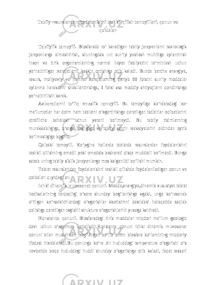 Tabiiy resurslardan foydalanishni tashkil qilish tamoyillari, qonun va qoidalar Tabiiylik tamoyili. Biosferada ro’ beradigan tabiiy jarayonlarni texnologik jarayonlarga almashtirish, shuningdek uni sun’iy yashash muhitiga aylantirish inson va tirik organizmlarning normal hayot faoliyatini ta’minlash uchun yo’naltirilgan xarajatlarni keskin ortishiga olib keladi. Bunda barcha energiya, resurs, moliyaviy va mehnat xarajatlarning qariyb 99 foizini sun’iy moddalar aylanma harakatini shakllantirishga, 1 foizi esa moddiy ehtiyojlarni qondirishga yo’naltirilishi kerak. Axborotlarni to’liq emaslik tamoyili. Bu tamoyilga ko’rabizdagi bor ma’lumotlar har doim ham tabiatni o’zgartirishga qaratilgan tadbirlar oqibatlarini atroflicha baholash uchun yetarli bo’lmaydi. Bu tabiiy tizimlarning murakkabligiga, o’ziga hosligiga va tabiiy zanjir reaksiyalarini oldindan aytib bo’lmasligiga bog’liq. Qalbaki tamoyili. Ko’pgina hollarda tabiatda resurslardan foydalanishni tashkil qilishning omadli yoki omadsiz bashorati qisqa muddatli bo’lmatdi. Bunga sabab uning tabiiy siklik jarayonlarga mos kelganlidi bo’lishi mumkin. Tabiat resurslaridan foydalanishni tashkil qilishda foydalaniladigan qonun va qoidalari quyidagilar: Ichki dinamik muvozanat qonuni. Modda,energiya,dinamik xususiyat tabiat hodisalarining tarqoqligi o’zaro shunday bog’lanishga egaki, unga ko’rasanab o’tilgan ko’rsatkichlardagi o’zgarishlar ekotizimni dastlabki holaqatida saqlab qolishga qaratilgan tegishli struktura o’zgarishlarini yuzaga keltiradi. Konstanta qonuni. Biosferadagi tirik moddalar miqdori ma’lum geologic davr uchun o’zgarmas kattalikdir.Konstanta qonuni ichki dinamik muvozanat qonuni bilan mustahkam bog’langan bo’lib butun biosfera ko’lamining miqdoriy ifodasi hixoblanadi.Bu qonunga ko’ra bir hududdagi temperature o’zgarishi o’z navbatida boqa hududdagi huddi shunday o’zgarishga olib keladi, faqat teskari 