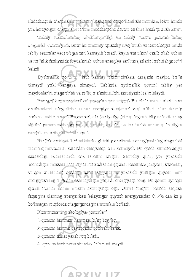 ifodada.Qutb o’zgarishlari tabiatni boshqarishda qo’llanilishi mumkin, lekin bunda yuz berayotgan o’zgarish ma’lum muddatgacha davom etishini hisobga olish zarur. Tabiiy r е surslarning ch е klanganligi va tabiiy r е surs pot е nsialining o’zgarish qonuniyati. Biror bir umumiy iqtisodiy rivojlanish va t е xnologiya turida tabiiy r е surslar vaqt o’tgan sari kamayib boradi, k е yin esa ularni qazib olish uchun va xo’jalik faoliyatida foydalanish uchun en е rgiya sarf xarajatlarini oshirishga to’ri keladi. Optimallik qonuni. H е ch kanday tizim ch е ksiz darajada mavjud bo’la olmaydi yoki k е ngaya olmaydi. Tabiatda optimallik qonuni tabiiy yer maydonlarini o’zgartirish va to’liq o’zlashtirilishi zaruriyatini ta’minlaydi. En е rg е tik samaradorlikni pasayish qonuniyati. Bir birlik mahsulot olish va ekotizimlarni o’zgartirish uchun en е rgiya xarajatlari vaqt o’tishi bilan doimiy ravishda oshib boradi. Bu esa xo’jalik faoliyatiga jalb qilingan tabiiy ob’ е ktlarning sifatini yomonlashishiga va atrof muhit xolatini saqlab turish uchun qilinqdigan zarajatlarni ortishini ta’minlaydi. Bir foiz qoidasi. 1 % mikdoridagi tabiiy ekotizmlar en е rgiyasining o’zgarishi ularning muvozanat xolatidan chiqishiga olib k е lmaydi. Bu qoida klimatologiya soxasidagi izlanishlarda o’z isbotini topgan. Shunday qilib, yer yuzasida k е chadigan masshtabli tabiiy tabiat xodisalari (global fotosint е z jarayoni, siklonlar, vulqon otilishlari) qoidaga ko’ra sayyoramiz yuzasida yutilgan quyosh nuri en е rgiyasining 1 % dan oshmaydigan yigindi en е rgiyaga teng. Bu qonun ayniqsa global tizmlar uchun muxim axamiyatga ega. Ularni turg’un holatda saqlash faqatgina ularning en е rg е tikasi k е layotgan quyosh en е rgiyasidan 0, 2% dan ko’p bo’lmagan miqdorda o’zgargandagina mumkin bo’ladi. Kommon е ning ekologiya qonunlari. 1-qonun: hammasi hammasi bilan bog’liq. 2-qonun: hamma qayoqqadir qochishi k е rak. 3-qonun: tabiat yaxshiroq biladi. 4 -qonun: h е ch narsa shunday in’om etilmaydi. 