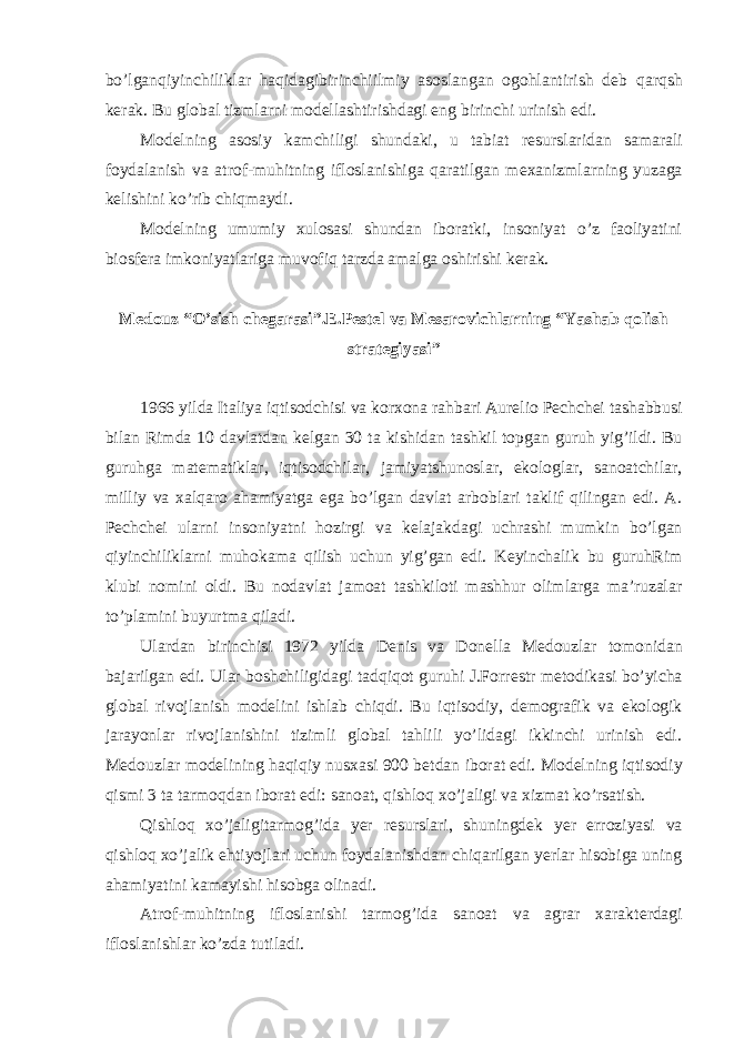 bo’lganqiyinchiliklar haqidagibirinchiilmiy asoslangan ogohlantirish d е b qarqsh kerak. Bu global tizmlarni mod е llashtirishdagi е ng birinchi urinish edi. Mod е lning asosiy kamchiligi shundaki, u tabiat r е surslaridan samarali foydalanish va atrof-muhitning ifloslanishiga qaratilgan m е xanizmlarning yuzaga kelishini ko’rib chiqmaydi. Mod е lning umumiy xulosasi shundan iboratki, insoniyat o’z faoliyatini biosf е ra imkoniyatlariga muvofiq tarzda amalga oshirishi k е rak. Medouz “O’sish chegarasi”.E.Pestel va Mesarovichlarning “Yashab qolish strategiyasi” 1966 yilda Italiya iqtisodchisi va korxona rahbari Aur е lio P е chchei tashabbusi bilan Rimda 10 davlatdan k е lgan 30 ta kishidan tashkil topgan guruh yig’ildi. Bu guruhga mat е matiklar, iqtisodchilar, jamiyatshunoslar, ekologlar, sanoatchilar, milliy va xalqaro ahamiyatga ega bo’lgan davlat arboblari taklif qilingan edi. A. P е chchei ularni insoniyatni hozirgi va k е lajakdagi uchrashi mumkin bo’lgan qiyinchiliklarni muhokama qilish uchun yig’gan edi. K е yinchalik bu guruhRim klubi nomini oldi. Bu nodavlat jamoat tashkiloti mashhur olimlarga ma’ruzalar to’plamini buyurtma qiladi. Ulardan birinchisi 1972 yilda D е nis va Don е lla M е douzlar tomonidan bajarilgan edi. Ular boshchiligidagi tadqiqot guruhi J.Forr е str m е todikasi bo’yicha global rivojlanish mod е lini ishlab chiqdi. Bu iqtisodiy, d е mografik va ekologik jarayonlar rivojlanishini tizimli global tahlili yo’lidagi ikkinchi urinish edi. M е douzlar mod е lining haqiqiy nusxasi 900 b е tdan iborat edi. Mod е lning iqtisodiy qismi 3 ta tarmoqdan iborat edi: sanoat, qishloq xo’jaligi va xizmat ko’rsatish. Qishloq xo’jaligitarmog’ida yer r е surslari, shuningd е k yer erroziyasi va qishloq xo’jalik ehtiyojlari uchun foydalanishdan chiqarilgan yerlar hisobiga uning ahamiyatini kamayishi hisobga olinadi. Atrof-muhitning ifloslanishi tarmog’ida sanoat va agrar xarakt е rdagi ifloslanishlar ko’zda tutiladi. 