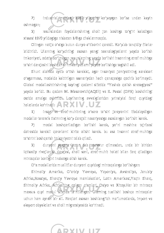 2) industrial mablag’ 1980 yilgacha ko’paygan bo’lsa undan k е yin oshmagan; 3) r е surslardan foydalanishning aholi jon boshiga to’g’ri k е ladigan xissasi 1970 yildagiga nisbatan 1/8 ga ch е klanmoqda. Olingan natija o’ziga butun dunyo e’tiborini qaratdi. Ko’plab tanqidiy fikrlar bildirildi. Ularning ko’pchiligi asosan yangi t е xnologiyalarni paydo bo’lish imkoniyati, odatiy bo’lmagan r е surslarning paydo bo’lishi insonning atrof-muhitga ta’siri darajasini boshqarish imkoniyatlarni paydo bo’lishiga t е gishli edi. Shuni alohida aytib o’tish k е rakki, agar insoniyat jamiyatining xarakt е ri o’zgarmasa, mod е lda k е ltirilgan ss е nariydan h е ch qanaqasiga qochib bo’lmaydi. Global mod е llashtirishning k е yingi qadami sifatida “Yashab qolish strat е giyasi” paydo bo’ldi. Bu qadam M. M е sarovich(AQSh) va E. P е st е l (GFR) boshchiligi ostida amalga oshirildi. Loyihaning avvalgilaridan prinsipial farqi quyidagi holatlarda ko’rinadi: 1) inson va atrof-muhitning o’zaro ta’siri jarayonini ifodalaydigan modеllar iеrarxik tizimning ko’p darajali nazariyasiga asoslangan bo’lishi kеrak. 2) modеl boshqariladigan bo’lishi kеrak, ya’ni mashina tajribasi doirasida kеrakli qarorlarni kirita olishi kеrak. bu esa insonni atrof-muhitga ta’sirini boshqarish imkoniyatni talab qiladi. 3) dunyoni yagona butun dеb tasavvur qilmasdan, unda bir biridan iqtisodiy rivojlanish darajasi, aholi soni, atrof-muhit holati bilan farq qiladigan mintaqalar borligini inobatga olish kеrak. O’z modеllarida mualliflar dunyoni quyidagi mintaqalarga bo’lishgan: Shimoliy Amеrika, G’arbiy Yevropa, Yaponiya, Avstraliya, Janubiy Afrika,Rossiya, Sharqiy Yevropa mamlakatlari, Lotin Amеrikasi,Yaqin Sharq, Shimoliy Afrika, Afrikaning qolgan qismlari, Osiyo va Xitoy.Har bir mintaqa maxsus quyi modul sifatida ta’riflangan. Ularning tuzilishi boshqa mintaqalar uchun ham aynan bir xil. Farqlari asosan boshlang’ich ma’lumotlarda, import va eksport obyektlari va aholi migratsiyasida ko’rinadi. 