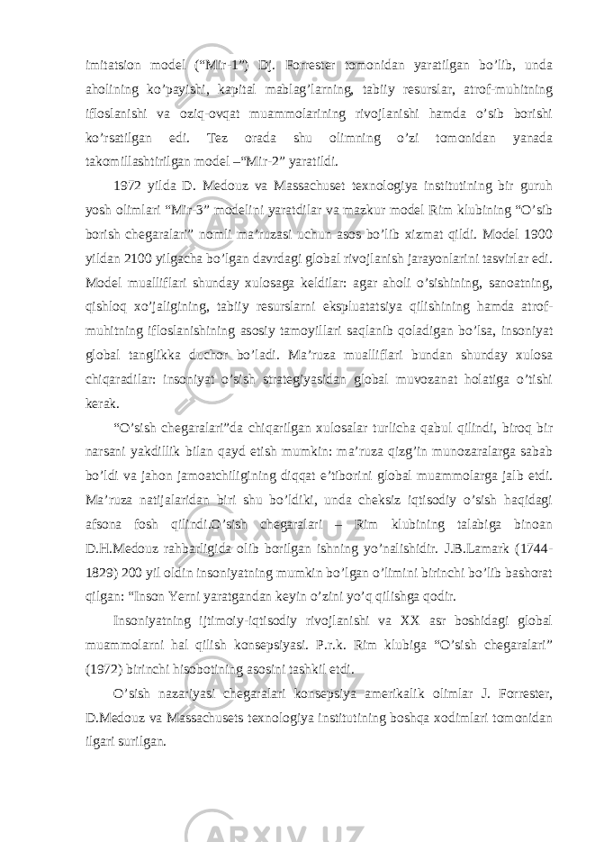 imitatsion model (“Mir-1”) Dj. Forrester tomonidan yaratilgan bo’lib, unda aholining ko’payishi, kapital mablag’larning, tabiiy resurslar, atrof-muhitning ifloslanishi va oziq-ovqat muammolarining rivojlanishi hamda o’sib borishi ko’rsatilgan edi. Tez orada shu olimning o’zi tomonidan yanada takomillashtirilgan model –“Mir-2” yaratildi. 1972 yilda D. Medouz va Massachuset texnologiya institutining bir guruh yosh olimlari “Mir-3” modelini yaratdilar va mazkur model Rim klubining “O’sib borish chegaralari” nomli ma’ruzasi uchun asos bo’lib xizmat qildi. Model 1900 yildan 2100 yilgacha bo’lgan davrdagi global rivojlanish jarayonlarini tasvirlar edi. Model mualliflari shunday xulosaga keldilar: agar aholi o’sishining, sanoatning, qishloq xo’jaligining, tabiiy resurslarni ekspluatatsiya qilishining hamda atrof- muhitning ifloslanishining asosiy tamoyillari saqlanib qoladigan bo’lsa, insoniyat global tanglikka duchor bo’ladi. Ma’ruza mualliflari bundan shunday xulosa chiqaradilar: insoniyat o’sish strategiyasidan global muvozanat holatiga o’tishi kerak. “O’sish chegaralari”da chiqarilgan xulosalar turlicha qabul qilindi, biroq bir narsani yakdillik bilan qayd etish mumkin: ma’ruza qizg’in munozaralarga sabab bo’ldi va jahon jamoatchiligining diqqat e’tiborini global muammolarga jalb etdi. Ma’ruza natijalaridan biri shu bo’ldiki, unda cheksiz iqtisodiy o’sish haqidagi afsona fosh qilindi.O’sish chegaralari – Rim klubining talabiga binoan D.H.Medouz rahbarligida olib borilgan ishning yo’nalishidir. J.B.Lamark (1744- 1829) 200 yil oldin insoniyatning mumkin bo’lgan o’limini birinchi bo’lib bashorat qilgan: “Inson Yerni yaratgandan keyin o’zini yo’q qilishga qodir. Insoniyatning ijtimoiy-iqtisodiy rivojlanishi va XX asr boshidagi global muammolarni hal qilish konsepsiyasi. P.r.k. Rim klubiga “O’sish chegaralari” (1972) birinchi hisobotining asosini tashkil etdi. O’sish nazariyasi chegaralari konsepsiya amerikalik olimlar J. Forrester, D.Medouz va Massachusets texnologiya institutining boshqa xodimlari tomonidan ilgari surilgan. 