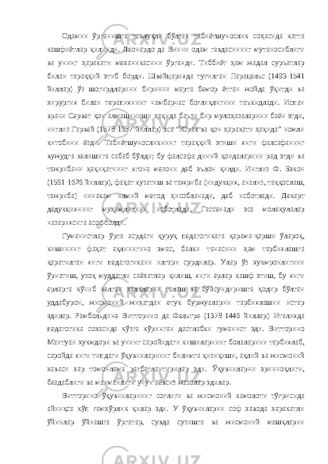 Одамни ўрганишга таълуқли бўлган табиётшунослик соҳасида катта кашфиётлар қилинди. Леонардо да Винчи одам гавдасининг мутаносиблиги ва унинг ҳаракати механикасини ўрганди. Тиббиёт ҳам жадал суръатлар билан тараққий этиб борди. Швейцарияда туғилган Парацельс (1493-1541 йиллар) ўз шогирдларини биринчи марта бемор ётган жойда ўқитди ва хирургия билан терапиянинг чамбарчас боғлиқлигини таъкидлади. Испан врачи Сервет қон алмашиниши ҳақида баъзи бир мулоҳазаларини баён этди, инглиз Гарвей (1578-1657 йиллар) эса “Юрак ва қон ҳаракати ҳақида” номли китобини ёзди. Табиётшуносликнинг тараққий этиши янги фалсафанинг вужудга келишига сабаб бўлди; бу фалсафа диний қоидаларини рад этди ва тажрибани ҳақиқатнинг ягона мезони деб эълон қилди. Инглиз Ф. Бэкон (1561-1626 йиллар), фақат кузатиш ва тажриба (индукция, анализ, таққослаш, тажриба) чинакам илмий метод ҳисобланади, деб исботлади. Декарт дедукциянинг муҳимлигини исботлади, Гассенади эса молекулалар назариясига асос солди. Гуманистлар ўрта асрдаги қуруқ педагогикага қарама-қарши ўлароқ, кишининг фақат ақлинигина эмас, балки танасини ҳам тарбиялашга қаратилган янги педагогикани илгари сурдилар. Улар ўз хукмронлигини ўрнатиш, узоқ муддатли саёхатлар қилиш, янги ерлар кашф этиш, бу янги ерларга кўчиб келган халқларни талаш ва бўйсундиришга қодир бўлган уддабурон, жисмоний жиҳатдан етук буржуаларни тарбиялашни истар эдилар. Рамбольдине Витторино да Фельтре (1378-1446 йиллар) Италияда педагогика сохасида кўзга кўринган дастлабки гуманист эди. Витторино Мантуан хукмдори ва унинг саройидаги кишиларнинг болаларини тарбиялаб, саройда янги типдаги ўқувчиларнинг билимга қизиқиши, ақлий ва жисмоний хаваси хар томонлама рағбатлантирилар эди. Ўқувчиларни эринчоқлиги, беадаблиги ва манманлиги учун аёвсиз жазолар эдилар. Витторино ўқувчиларнинг соғлиғи ва жисмоний камолоти тўғрисида айниқса кўп ғамхўрлик қилар эди. У ўқувчиларни соф хавода харакатли ўйинлар ўйнашга ўргатар, сувда сузишга ва жисмоний машқларни 