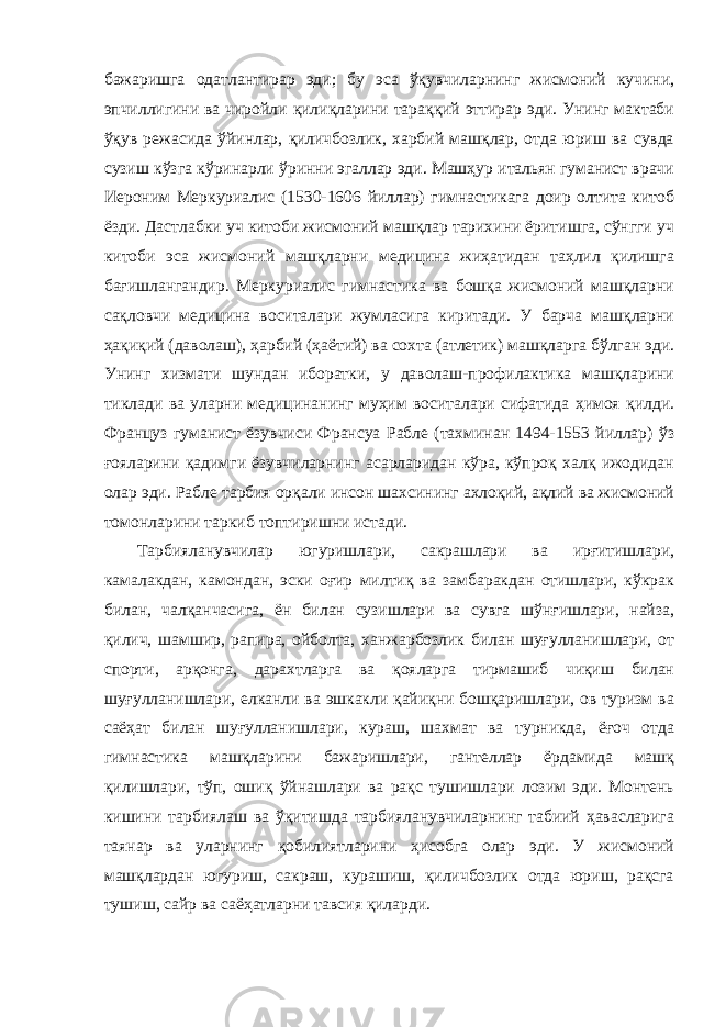 бажаришга одатлантирар эди; бу эса ўқувчиларнинг жисмоний кучини, эпчиллигини ва чиройли қилиқларини тараққий эттирар эди. Унинг мактаби ўқув режасида ўйинлар, қиличбозлик, харбий машқлар, отда юриш ва сувда сузиш кўзга кўринарли ўринни эгаллар эди. Машҳур итальян гуманист врачи Иероним Меркуриалис (1530-1606 йиллар) гимнастикага доир олтита китоб ёзди. Дастлабки уч китоби жисмоний машқлар тарихини ёритишга, сўнгги уч китоби эса жисмоний машқларни медицина жиҳатидан таҳлил қилишга бағишлангандир. Меркуриалис гимнастика ва бошқа жисмоний машқларни сақловчи медицина воситалари жумласига киритади. У барча машқларни ҳақиқий (даволаш), ҳарбий (ҳаётий) ва сохта (атлетик) машқларга бўлган эди. Унинг хизмати шундан иборатки, у даволаш-профилактика машқларини тиклади ва уларни медицинанинг муҳим воситалари сифатида ҳимоя қилди. Француз гуманист ёзувчиси Франсуа Рабле (тахминан 1494-1553 йиллар) ўз ғояларини қадимги ёзувчиларнинг асарларидан кўра, кўпроқ халқ ижодидан олар эди. Рабле тарбия орқали инсон шахсининг ахлоқий, ақлий ва жисмоний томонларини таркиб топтиришни истади. Тарбияланувчилар югуришлари, сакрашлари ва ирғитишлари, камалакдан, камондан, эски оғир милтиқ ва замбаракдан отишлари, кўкрак билан, чалқанчасига, ён билан сузишлари ва сувга шўнғишлари, найза, қилич, шамшир, рапира, ойболта, ханжарбозлик билан шуғулланишлари, от спорти, арқонга, дарахтларга ва қояларга тирмашиб чиқиш билан шуғулланишлари, елканли ва эшкакли қайиқни бошқаришлари, ов туризм ва саёҳат билан шуғулланишлари, кураш, шахмат ва турникда, ёғоч отда гимнастика машқларини бажаришлари, гантеллар ёрдамида машқ қилишлари, тўп, ошиқ ўйнашлари ва рақс тушишлари лозим эди. Монтень кишини тарбиялаш ва ўқитишда тарбияланувчиларнинг табиий ҳавасларига таянар ва уларнинг қобилиятларини ҳисобга олар эди. У жисмоний машқлардан югуриш, сакраш, курашиш, қиличбозлик отда юриш, рақсга тушиш, сайр ва саёҳатларни тавсия қиларди. 