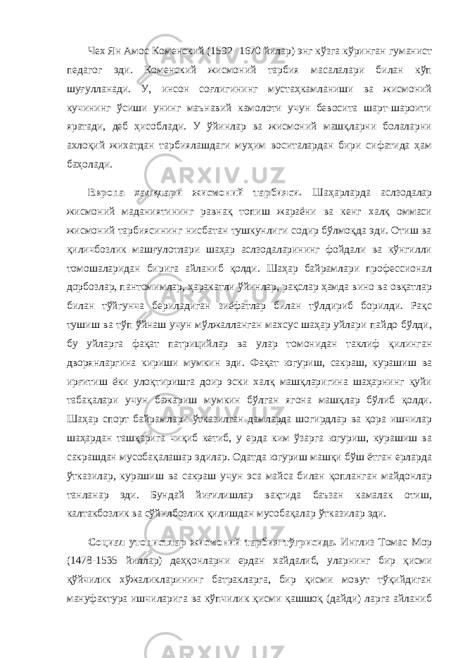 Чех Ян Амос Коменский (1592- 1670 йилар) энг кўзга кўринган гуманист педагог эди. Коменский жисмоний тарбия масалалари билан кўп шуғулланади. У, инсон соғлигининг мустаҳкамланиши ва жисмоний кучининг ўсиши унинг маънавий камолоти учун бевосита шарт-шароити яратади, деб ҳисоблади. У ўйинлар ва жисмоний машқларни болаларни ахлоқий жихатдан тарбиялашдаги муҳим воситалардан бири сифатида ҳам баҳолади. Европа халқлари жисмоний тарбияси. Шаҳарларда аслзодалар жисмоний маданиятининг равнақ топиш жараёни ва кенг халқ оммаси жисмоний тарбиясининг нисбатан тушкунлиги содир бўлмоқда эди. Отиш ва қиличбозлик машғулотлари шаҳар аслзодаларининг фойдали ва кўнгилли томошаларидан бирига айланиб қолди. Шаҳар байрамлари профессионал дорбозлар, пантомимлар, ҳаракатли ўйинлар, рақслар ҳамда вино ва овқатлар билан тўйгунча бериладиган зиёфатлар билан тўлдириб борилди. Рақс тушиш ва тўп ўйнаш учун мўлжалланган махсус шаҳар уйлари пайдо бўлди, бу уйларга фақат патрицийлар ва улар томонидан таклиф қилинган дворянларгина кириши мумкин эди. Фақат югуриш, сакраш, курашиш ва ирғитиш ёки улоқтиришга доир эски халқ машқларигина шаҳарнинг қуйи табақалари учун бажариш мумкин бўлган ягона машқлар бўлиб қолди. Шаҳар спорт байрамлари ўтказилган дамларда шогирдлар ва қора ишчилар шаҳардан ташқарига чиқиб кетиб, у ерда ким ўзарга югуриш, курашиш ва сакрашдан мусобақалашар эдилар. Одатда югуриш машқи бўш ётган ерларда ўтказилар, курашиш ва сакраш учун эса майса билан қопланган майдонлар танланар эди. Бундай йиғилишлар вақтида баъзан камалак отиш, калтакбозлик ва сўйилбозлик қилишдан мусобақалар ўтказилар эди. Социал утопистлар жисмоний тарбия тўғрисида. Инглиз Томас Мор (1478-1535 йиллар) деҳқонларни ердан хайдалиб, уларнинг бир қисми қўйчилик хўжаликларининг батракларга, бир қисми мовут тўқийдиган мануфактура ишчиларига ва кўпчилик қисми қашшоқ (дайди) ларга айланиб 