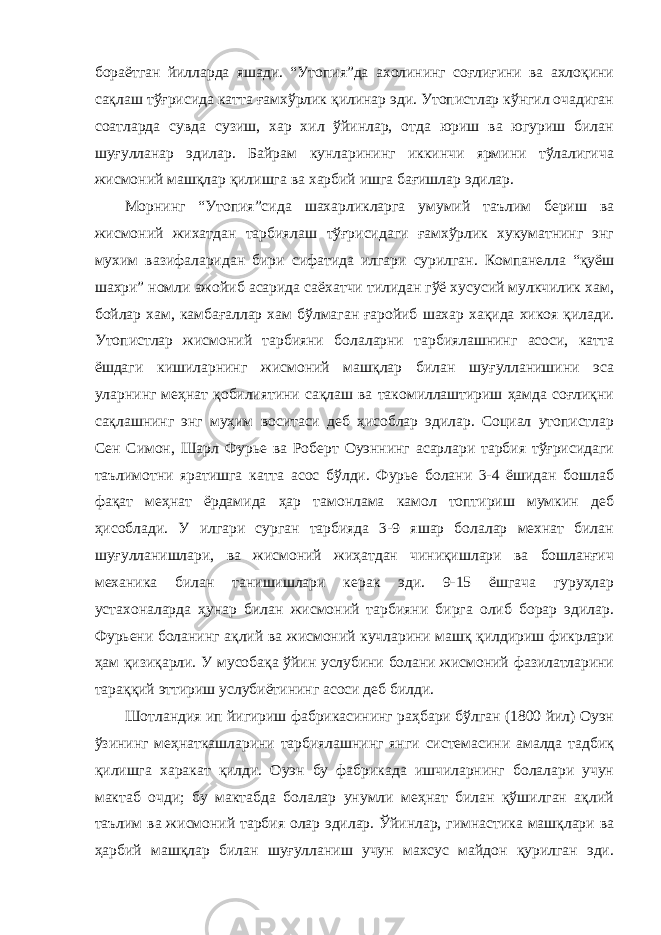 бораётган йилларда яшади. “Утопия”да ахолининг соғлиғини ва ахлоқини сақлаш тўғрисида катта ғамхўрлик қилинар эди. Утопистлар кўнгил очадиган соатларда сувда сузиш, хар хил ўйинлар, отда юриш ва югуриш билан шуғулланар эдилар. Байрам кунларининг иккинчи ярмини тўлалигича жисмоний машқлар қилишга ва харбий ишга бағишлар эдилар. Морнинг “Утопия”сида шахарликларга умумий таълим бериш ва жисмоний жихатдан тарбиялаш тўғрисидаги ғамхўрлик хукуматнинг энг мухим вазифаларидан бири сифатида илгари сурилган. Компанелла “қуёш шахри” номли ажойиб асарида саёхатчи тилидан гўё хусусий мулкчилик хам, бойлар хам, камбағаллар хам бўлмаган ғаройиб шахар хақида хикоя қилади. Утопистлар жисмоний тарбияни болаларни тарбиялашнинг асоси, катта ёшдаги кишиларнинг жисмоний машқлар билан шуғулланишини эса уларнинг меҳнат қобилиятини сақлаш ва такомиллаштириш ҳамда соғлиқни сақлашнинг энг муҳим воситаси деб ҳисоблар эдилар. Социал утопистлар Сен Симон, Шарл Фурье ва Роберт Оуэннинг асарлари тарбия тўғрисидаги таълимотни яратишга катта асос бўлди. Фурье болани 3-4 ёшидан бошлаб фақат меҳнат ёрдамида ҳар тамонлама камол топтириш мумкин деб ҳисоблади. У илгари сурган тарбияда 3-9 яшар болалар мехнат билан шуғулланишлари, ва жисмоний жиҳатдан чиниқишлари ва бошланғич механика билан танишишлари керак эди. 9-15 ёшгача гуруҳлар устахоналарда ҳунар билан жисмоний тарбияни бирга олиб борар эдилар. Фурьени боланинг ақлий ва жисмоний кучларини машқ қилдириш фикрлари ҳам қизиқарли. У мусобақа ўйин услубини болани жисмоний фазилатларини тараққий эттириш услубиётининг асоси деб билди. Шотландия ип йигириш фабрикасининг раҳбари бўлган (1800 йил) Оуэн ўзининг меҳнаткашларини тарбиялашнинг янги системасини амалда тадбиқ қилишга харакат қилди. Оуэн бу фабрикада ишчиларнинг болалари учун мактаб очди; бу мактабда болалар унумли меҳнат билан қўшилган ақлий таълим ва жисмоний тарбия олар эдилар. Ўйинлар, гимнастика машқлари ва ҳарбий машқлар билан шуғулланиш учун махсус майдон қурилган эди. 