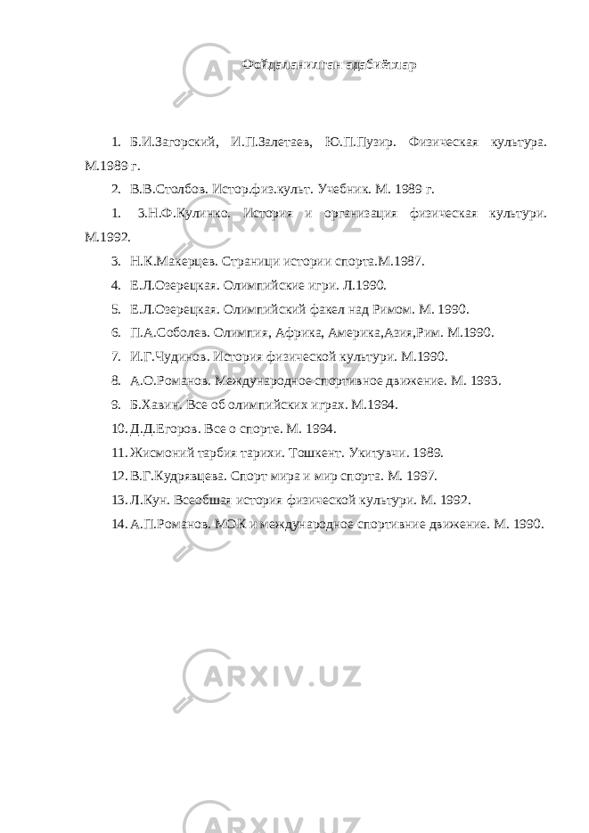 Фойдаланилган адабиётлар 1. Б.И.Загорский, И.П.Залетаев, Ю.П.Пузир. Физическая культура. М.1989 г. 2. В.В.Столбов. Истор.физ.культ. Учебник. М. 1989 г. 1. 3.Н.Ф.Кулинко. История и организация физическая культури. М.1992. 3. Н.К.Макерцев. Страници истории спорта.М.1987. 4. Е.Л.Озерецкая. Олимпийские игри. Л.1990. 5. Е.Л.Озерецкая. Олимпийский факел над Римом. М. 1990. 6. П.А.Соболев. Олимпия, Африка, Америка,Азия,Рим. М.1990. 7. И.Г.Чудинов. История физической культури. М.1990. 8. А.О.Романов. Международное спортивное движение. М. 1993. 9. Б.Хавин. Все об олимпийских играх. М.1994. 10. Д.Д.Егоров. Все о спорте. М. 1994. 11. Жисмоний тарбия тарихи. Тошкент. Укитувчи. 1989. 12. В.Г.Кудрявцева. Спорт мира и мир спорта. М. 1997. 13. Л.Кун. Всеобшая история физической культури. М. 1992. 14. А.П.Романов. МОК и международное спортивние движение. М. 1990. 