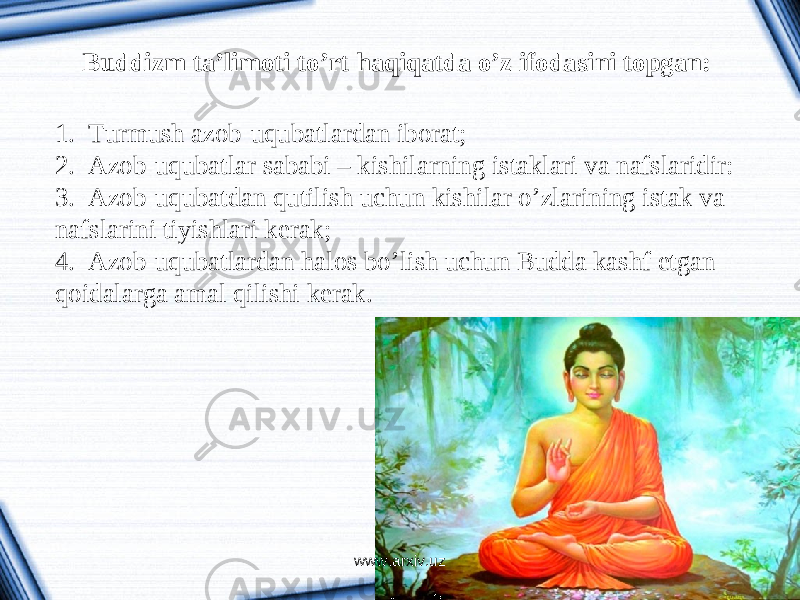 Buddizm ta’limoti to’rt haqiqatda o’z ifodasini topgan: 1. Turmush azob-uqubatlardan iborat; 2. Azob-uqubatlar sababi – kishilarning istaklari va nafslaridir: 3. Azob-uqubatdan qutilish uchun kishilar o’zlarining istak va nafslarini tiyishlari kerak; 4. Azob-uqubatlardan halos bo’lish uchun Budda kashf etgan qoidalarga amal qilishi kerak. www.arxiv.uz 