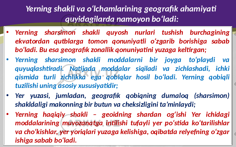 Yerning shakli va o‘lchamlarining geografik ahamiyati quyidagilarda namoyon bo‘ladi: • Yerning sharsimon shakli quyosh nurlari tushish burchagining ekvatordan qutblarga tomon qonuniyatli o‘zgarib borishiga sabab bo‘ladi. Bu esa geografik zonallik qonuniyatini yuzaga keltirgan; • Yerning sharsimon shakli moddalarni bir joyga to‘playdi va quyuqlashtiradi. Natijada moddalar siqiladi va zichlashadi, ichki qismida turli zichlikka ega qobiqlar hosil bo‘ladi. Yerning qobiqli tuzilishi uning asosiy xususiyatidir; • Yer yuzasi, jumladan, geografik qobiqning dumaloq (sharsimon) shakldaligi makonning bir butun va cheksizligini ta’minlaydi; • Yerning haqiqiy shakli – geoidning shardan og‘ishi Yer ichidagi moddalarining muvozanatga intilishi tufayli yer po‘stida ko‘tarilishlar va cho‘kishlar, yer yoriqlari yuzaga kelishiga, oqibatda relyefning o‘zgar ishiga sabab bo‘ladi. 