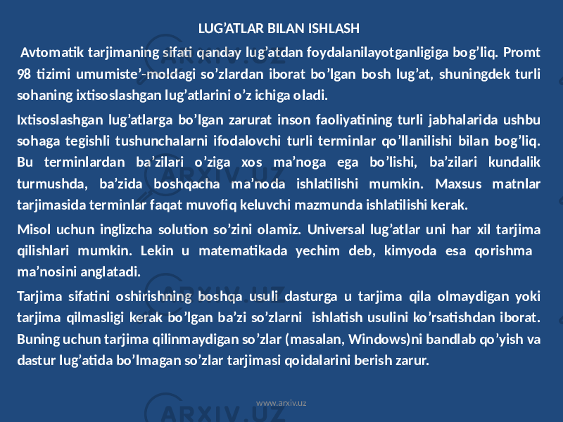 LUG’ATLAR BILAN ISHLASH Avtomatik tarjimaning sifati qanday lug’atdan foydalanilayotganligiga bog’liq. Promt 98 tizimi umumiste’-moldagi so’zlardan iborat bo’lgan bosh lug’at, shuningdek turli sohaning ixtisoslashgan lug’atlarini o’z ichiga oladi. Ixtisoslashgan lug’atlarga bo’lgan zarurat inson faoliyatining turli jabhalarida ushbu sohaga tegishli tushunchalarni ifodalovchi turli terminlar qo’llanilishi bilan bog’liq. Bu terminlardan ba’zilari o’ziga xos ma’noga ega bo’lishi, ba’zilari kundalik turmushda, ba’zida boshqacha ma’noda ishlatilishi mumkin. Maxsus matnlar tarjimasida terminlar faqat muvofiq keluvchi mazmunda ishlatilishi kerak. Misol uchun inglizcha solution so’zini olamiz. Universal lug’atlar uni har xil tarjima qilishlari mumkin. Lekin u matematikada yechim deb, kimyoda esa qorishma ma’nosini anglatadi. Tarjima sifatini oshirishning boshqa usuli dasturga u tarjima qila olmaydigan yoki tarjima qilmasligi kerak bo’lgan ba’zi so’zlarni ishlatish usulini ko’rsatishdan iborat. Buning uchun tarjima qilinmaydigan so’zlar (masalan, Windows)ni bandlab qo’yish va dastur lug’atida bo’lmagan so’zlar tarjimasi qoidalarini berish zarur. www.arxiv.uz 