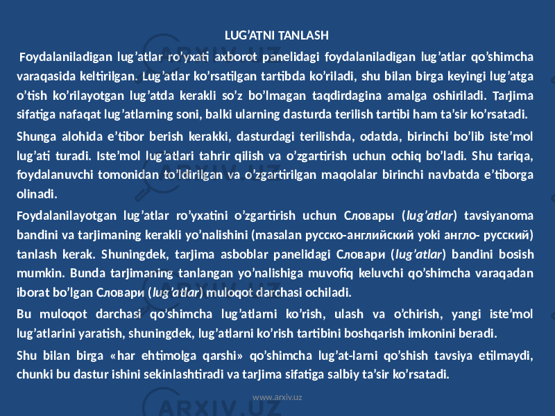  LUG’ATNI TANLASH Foydalaniladigan lug’atlar ro’yxati axborot panelidagi foydalaniladigan lug’atlar qo’shimcha varaqasida keltirilgan. Lug’atlar ko’rsatilgan tartibda ko’riladi, shu bilan birga keyingi lug’atga o’tish ko’rilayotgan lug’atda kerakli so’z bo’lmagan taqdirdagina amalga oshiriladi. Tarjima sifatiga nafaqat lug’atlarning soni, balki ularning dasturda terilish tartibi ham ta’sir ko’rsatadi. Shunga alohida e’tibor berish kerakki, dasturdagi terilishda, odatda, birinchi bo’lib iste’mol lug’ati turadi. Iste’mol lug’atlari tahrir qilish va o’zgartirish uchun ochiq bo’ladi. Shu tariqa, foydalanuvchi tomonidan to’ldirilgan va o’zgartirilgan maqolalar birinchi navbatda e’tiborga olinadi. Foydalanilayotgan lug’atlar ro’yxatini o’zgartirish uchun Словары ( lug’atlar ) tavsiyanoma bandini va tarjimaning kerakli yo’nalishini (masalan русско-английский yoki англо- русский) tanlash kerak. Shuningdek, tarjima asboblar panelidagi Словари ( lug’atlar ) bandini bosish mumkin. Bunda tarjimaning tanlangan yo’nalishiga muvofiq keluvchi qo’shimcha varaqadan iborat bo’lgan Словари ( lug’atlar ) muloqot darchasi ochiladi. Bu muloqot darchasi qo’shimcha lug’atlarni ko’rish, ulash va o’chirish, yangi iste’mol lug’atlarini yaratish, shuningdek, lug’atlarni ko’rish tartibini boshqarish imkonini beradi. Shu bilan birga «har ehtimolga qarshi» qo’shimcha lug’at-larni qo’shish tavsiya etilmaydi, chunki bu dastur ishini sekinlashtiradi va tarjima sifatiga salbiy ta’sir ko’rsatadi. www.arxiv.uz 