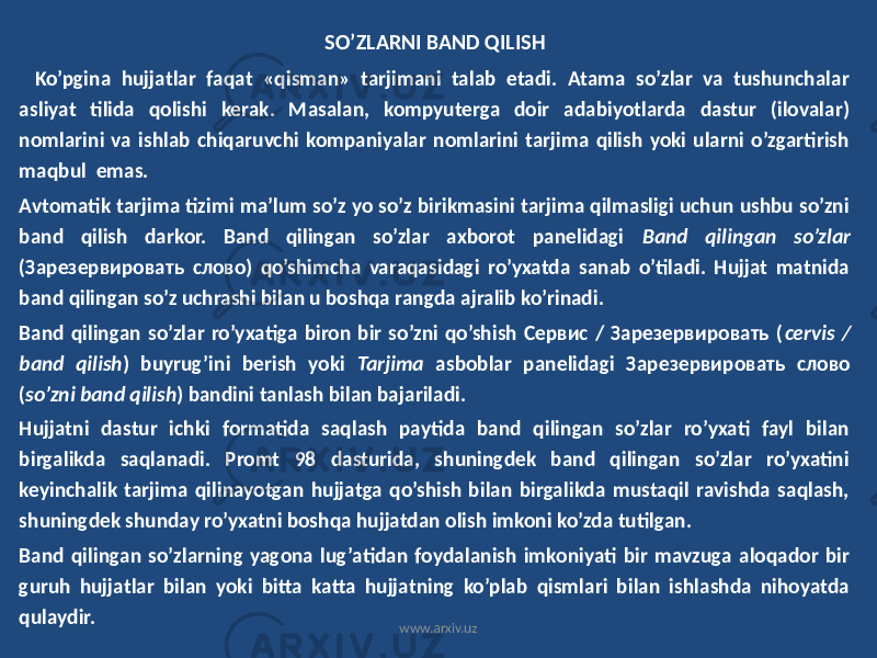 SO’ZLARNI BAND QILISH Ko’pgina hujjatlar faqat «qisman» tarjimani talab etadi. Atama so’zlar va tushunchalar asliyat tilida qolishi kerak. Masalan, kompyuterga doir adabiyotlarda dastur (ilovalar) nomlarini va ishlab chiqaruvchi kompaniyalar nomlarini tarjima qilish yoki ularni o’zgartirish maqbul emas. Avtomatik tarjima tizimi ma’lum so’z yo so’z birikmasini tarjima qilmasligi uchun ushbu so’zni band qilish darkor. Band qilingan so’zlar axborot panelidagi Band qilingan so’zlar (Зарезервировать слово) qo’shimcha varaqasidagi ro’yxatda sanab o’tiladi. Hujjat matnida band qilingan so’z uchrashi bilan u boshqa rangda ajralib ko’rinadi. Band qilingan so’zlar ro’yxatiga biron bir so’zni qo’shish Сервис / Зарезервировать ( cervis / band qilish ) buyrug’ini berish yoki Tarjima asboblar panelidagi Зарезервировать слово ( so’zni band qilish ) bandini tanlash bilan bajariladi. Hujjatni dastur ichki formatida saqlash paytida band qilingan so’zlar ro’yxati fayl bilan birgalikda saqlanadi. Promt 98 dasturida, shuningdek band qilingan so’zlar ro’yxatini keyinchalik tarjima qilinayotgan hujjatga qo’shish bilan birgalikda mustaqil ravishda saqlash, shuningdek shunday ro’yxatni boshqa hujjatdan olish imkoni ko’zda tutilgan. Band qilingan so’zlarning yagona lug’atidan foydalanish imkoniyati bir mavzuga aloqador bir guruh hujjatlar bilan yoki bitta katta hujjatning ko’plab qismlari bilan ishlashda nihoyatda qulaydir. www.arxiv.uz 