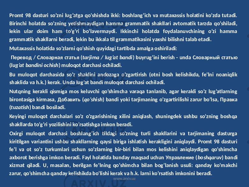 Promt 98 dasturi so’zni lug’atga qo’shishda ikki: boshlang’ich va mutaxassis holatini ko’zda tutadi. Birinchi holatda so’zning yetishmaydigan hamma grammatik shakllari avtomatik tarzda qo’shiladi, lekin ular doim ham to’g’ri bo’lavermaydi. Ikkinchi holatda foydalanuvchining o’zi hamma grammatik shakllarni beradi, lekin bu ikkala til grammatikasini yaxshi bilishni talab etadi. Mutaxassis holatida so’zlarni qo’shish quyidagi tartibda amalga oshiriladi: Перевод / Словарная статья ( tarjima / lug’at bandi ) buyrug’ini berish - unda Словарный статью ( lug’at bandini ochish ) muloqot darchasi ochiladi. Bu muloqot darchasida so’z shaklini andozaga o’zgartirish (otni bosh kelishikda, fe’lni noaniqlik shaklida va h.k.) kerak. Unda lug’at bandi muloqot darchasi ochiladi. Nutqning kerakli qismiga mos keluvchi qo’shimcha varaqa tanlanib, agar kerakli so’z lug’atlarning birontasiga kirmasa, Добавить ( qo’shish ) bandi yoki tarjimaning o’zgartirilishi zarur bo’lsa, Правка ( tuzatish ) bandi bosiladi. Keyingi muloqot darchalari so’z o’zgarishining xilini aniqlash, shuningdek ushbu so’zning boshqa shakllarda to’g’ri yozilishini ko’rsatishga imkon beradi. Oxirgi muloqot darchasi boshlang’ich tildagi so’zning turli shakllarini va tarjimaning dasturga kiritilgan variantini ushbu shakllarning qaysi biriga ishlatish kerakligini aniqlaydi. Promt 98 dasturi fe’l va ot so’z turkumlari uchun so’zlarning bir-biri bilan mos kelishini aniqlaydigan qo’shimcha axborot berishga imkon beradi. Fayl holatida bunday maqsad uchun Управление ( boshqaruv ) bandi xizmat qiladi. U, masalan, berilgan fe’lning qo’shimcha bilan bog’lanish usuli: qanday ko’makchi zarur, qo’shimcha qanday kelishikda bo’lishi kerak va h.k. larni ko’rsatish imkonini beradi. www.arxiv.uz 