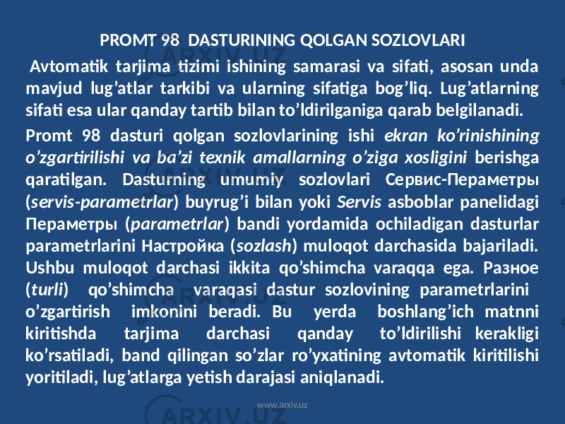 PROMT 98 DASTURINING QOLGAN SOZLOVLARI Avtomatik tarjima tizimi ishining samarasi va sifati, asosan unda mavjud lug’atlar tarkibi va ularning sifatiga bog’liq. Lug’atlarning sifati esa ular qanday tartib bilan to’ldirilganiga qarab belgilanadi. Promt 98 dasturi qolgan sozlovlarining ishi ekran ko’rinishining o’zgartirilishi va ba’zi texnik amallarning o’ziga xosligini berishga qaratilgan. Dasturning umumiy sozlovlari Сервис-Пераметры ( servis-parametrlar ) buyrug’i bilan yoki Servis asboblar panelidagi Пераметры ( parametrlar ) bandi yordamida ochiladigan dasturlar parametrlarini Настройка ( sozlash ) muloqot darchasida bajariladi. Ushbu muloqot darchasi ikkita qo’shimcha varaqqa ega. Разное ( turli ) qo’shimcha varaqasi dastur sozlovining parametrlarini o’zgartirish imkonini beradi. Bu yerda boshlang’ich matnni kiritishda tarjima darchasi qanday to’ldirilishi kerakligi ko’rsatiladi, band qilingan so’zlar ro’yxatining avtomatik kiritilishi yoritiladi, lug’atlarga yetish darajasi aniqlanadi. www.arxiv.uz 