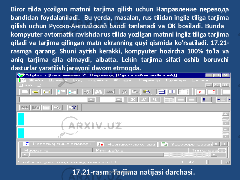 Biror tilda yozilgan matnni tarjima qilish uchun Направление перевода bandidan foydalaniladi. Bu yerda, masalan, rus tilidan ingliz tiliga tarjima qilish uchun Русско-Английский bandi tanlanadi va OK bosiladi. Bunda kompyuter avtomatik ravishda rus tilida yozilgan matnni ingliz tiliga tarjima qiladi va tarjima qilingan matn ekranning quyi qismida ko’rsatiladi. 17.21- rasmga qarang. Shuni aytish kerakki, kompyuter hozircha 100% to’la va aniq tarjima qila olmaydi, albatta. Lekin tarjima sifati oshib boruvchi dasturlar yaratilish jarayoni davom etmoqda. 17.21-rasm. Tarjima natijasi darchasi. www.arxiv.uz 