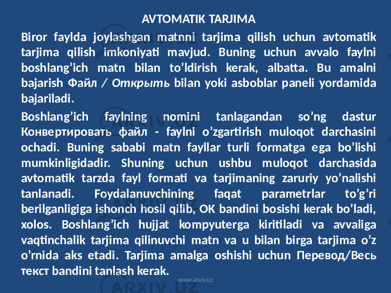 AVTOMATIK TARJIMA Biror faylda joylashgan matnni tarjima qilish uchun avtomatik tarjima qilish imkoniyati mavjud. Buning uchun avvalo faylni boshlang’ich matn bilan to’ldirish kerak, albatta. Bu amalni bajarish Файл / Открыть bilan yoki asboblar paneli yordamida bajariladi. Boshlang’ich faylning nomini tanlagandan so’ng dastur Конвертировать файл - faylni o’zgartirish muloqot darchasini ochadi. Buning sababi matn fayllar turli formatga ega bo’lishi mumkinligidadir. Shuning uchun ushbu muloqot darchasida avtomatik tarzda fayl formati va tarjimaning zaruriy yo’nalishi tanlanadi. Foydalanuvchining faqat parametrlar to’g’ri berilganligiga ishonch hosil qilib, OK bandini bosishi kerak bo’ladi, xolos. Boshlang’ich hujjat kompyuterga kiritiladi va avvaliga vaqtinchalik tarjima qilinuvchi matn va u bilan birga tarjima o’z o’rnida aks etadi. Tarjima amalga oshishi uchun Перевод/Весь текст bandini tanlash kerak. www.arxiv.uz 