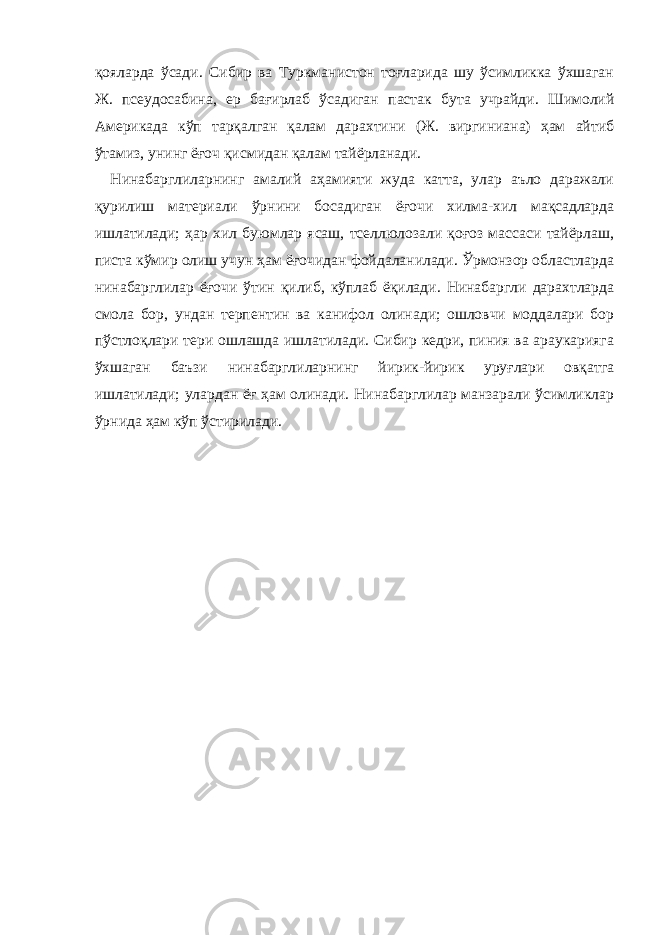 қояларда ўсади. Сибир ва Туркманистон тоғларида шу ўсимликка ўхшаган Ж. псеудосабина, ер бағирлаб ўсадиган пастак бута учрайди. Шимолий Америкада кўп тарқалган қалам дарахтини (Ж. виргиниана) ҳам айтиб ўтамиз, унинг ёғоч қисмидан қалам тайёрланади. Нинабарглиларнинг амалий аҳамияти жуда катта, улар аъло даражали қурилиш материали ўрнини босадиган ёғочи хилма-хил мақсадларда ишлатилади; ҳар хил буюмлар ясаш, тселлюлозали қоғоз массаси тайёрлаш, писта кўмир олиш учун ҳам ёғочидан фойдаланилади. Ўрмонзор областларда нинабарглилар ёғочи ўтин қилиб, кўплаб ёқилади. Нинабаргли дарахтларда смола бор, ундан терпентин ва канифол олинади; ошловчи моддалари бор пўстлоқлари тери ошлашда ишлатилади. Сибир кедри, пиния ва араукарияга ўхшаган баъзи нинабарглиларнинг йирик-йирик уруғлари овқатга ишлатилади; улардан ёғ ҳам олинади. Нинабарглилар манзарали ўсимликлар ўрнида ҳам кўп ўстирилади. 