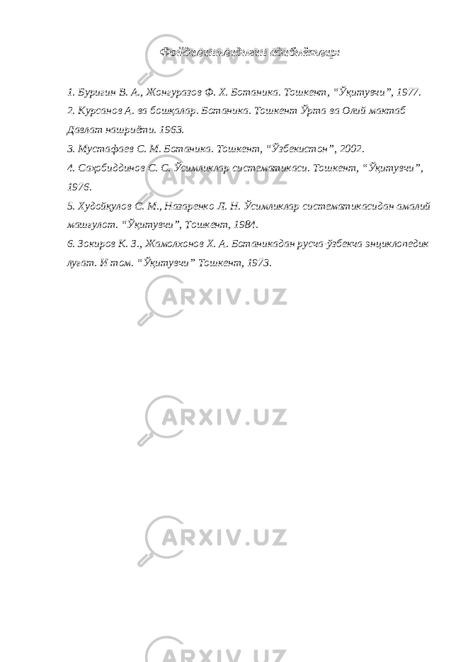 Фойдаланиладиган адабиётлар: 1. Буригин В. А., Жонгуразов Ф. Х . Ботаника. Тошкент, “Ўқитувчи”, 1977. 2. Курсанов А. ва бошқалар . Ботаника. Тошкент Ўрта ва Олий мактаб Давлат нашриёти. 1963. 3. Мустафаев С. М . Ботаника. Тошкент, “Ўзбекистон”, 2002. 4. Саҳобиддинов С. С . Ўсимликлар систематикаси. Тошкент, “Ўқитувчи”, 1976. 5. Худойқулов С. М., Назаренко Л. Н . Ўсимликлар систематикасидан амалий машғулот. “Ўқитувчи”, Тошкент, 1984. 6. Зокиров К. З., Жамолхонов Х. А . Ботаникадан русча-ўзбекча энциклопедик луғат. И том. “Ўқитувчи” Тошкент, 1973. 