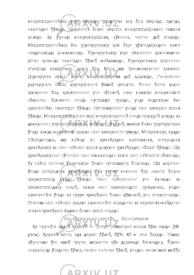 микроспорангийлар узун оёқчада туради ва ҳар бир оёқчада, одатда, иккитадан бўлади. Спорангий билан оёқчаси микроспорофиллни ташкил қилади. Бу ўринда микроспорофилл, кўпинча, чангчи деб аталади. Макроспорангийлар ёки уруғкуртаклар ҳам барг қўлтиқларидаги калта новдачаларда ривожлаиади. Уруғкуртаклар узун оёқчанинг қалинлашган устки қисмида иккитадан бўлиб жойлашади. Уруғкуртаклар асосининг атрофида ҳалқасимон валик бор. Мана шу тузилмаларнинг ҳаммаси (уруғкуртак оёқча, валик) макроспорофилл деб қаралади. Гинкгонинг уруғкуртаги Cйcас уруғкуртагига ўхшаб тузилган. Унинг битта қалин қоплағичи бор, қоплағичнинг учи чўзилиб, икки паллали микропилега айланган. Қоплағич ичида нутселлус туради, унда эндосперм ёки архегонийли гаметофит бўлади. Нутселлуснинг учида чанг камераси ҳосил бўлади. Микроспоралар (чанглар) микроспорангий ичида тараққий қилади ва деворининг узунасига ёрилган жойидан тўкилиб, шамол билан уруғкуртакка ўтади ҳамда микропиле орқали чанг камерасига тушади. Микроспора, худди Cйcасдагидек, шу пайтда уч ҳужайрадан: проталлиал, антеридиал ҳужайралар ва чанг найчаси ҳосил қилувчи ҳужайрадан иборат бўлади. Шу ҳужайраларнинг сўнггиси чанг камерасидан калта чанг найчасига айланади, бу найча ингичка ўсимталари билан нутселлусга бирикади. Шу вақтнинг ўзида антеридиал ҳужайрадан бир тутам хивчини бор иккита йирик сперматозоид пайдо бўлади. Чанг найчасининг учи ёрилади ва сперматозоидлар чиқиб, аввал чанг камерасидаги суюқликка, ундан архегонийга ўтади ва тухум ҳужайраси билан қўшилиб, уни оталантиради. Отаниш чанг найчаси орқали архегонийга кирадиган ва харакатланмайдиган оталик ҳужайраси ёрдами билан юзага чиқади . Нинабарглилар тартиби — Cонифералес Бу тартибга оддий қарағай — Пинус силвестрис мисол бўла олади ( 98- расм ). Қарағай катта, адл дарахт бўлиб, бўйи 40 м гача боради. Ташқи кўриниши ўзи яшаб турган шароитга кўп даражада боғлиқдир. Ўрмон ичкарисида ўсадиган бўлса, танаси ингичка бўлиб, учидан ихчам шох-шабба 