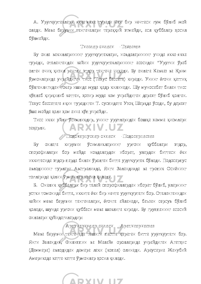 А. Уруғкуртаклари якка-якка туради ёки бир нечтаси ғуж бўлиб жой олади. Мева берувчи тангачалари тараққий этмайди, асл қуббалар ҳосил бўлмайди. Тисслар оиласи — Тахасеае Бу оила вакилларининг уруғкуртаклари, новдаларининг учида якка-якка туради, оталангандан кейин уруғкуртакларининг асосидан “Уруғни ўраб олган очиқ қизил рангли этдор тангача чиқади. Бу оилага Кавказ ва Қрим ўрмонларида учрайдиган тисс (Тахус баccата) киради. Унинг ёғочи қаттиқ бўлганлигидан токар ишида жуда қадр килинади. Шу муносабат билан тисс кўплаб қирқилиб кетган, ҳозир жуда кам учрайдиган дарахт бўлиб қолган. Тахус баccатага яқин турадиган Т. cуспидата Узоқ Шарқда ўсади, бу дарахт ўша жойда ҳали ҳам анча кўп учрайди. Тисс икки уйли ўсимликдир, унинг уруғларидан бошқа хамма қисмлари заҳарли. Подокарпуслар оиласи — Подоcарпаcэаэ Бу оилага кирувчи ўсимликларнинг урғочи қуббалари этдор, спорофиллари бор майда новдалардан иборат, улардан биттаси ёки иккитасида этдор парда билан ўралган битта уруғкуртак бўлади. Подоcарпус авлодининг турлари Австралияда, Янги Зеландияда ва тропик Осиёнинг тоғларида қалин ўрмонлар хосил қилади. Б. Оналик қуббалари бир талай спорофиллардан иборат бўлиб, уларнинг устки томонида битта, иккита ёки бир нечта уруғкуртаги бор. Оталанганидан кейин мева берувчи тангачалари, ёғочга айланади, баъзан серсув бўлиб қолади, шунда урғочи қуббаси мева шаклига киради. Бу группанинг асосий оилалари қуйидагилардир: Араукариялар оиласи — Аратиcариаcэаэ Мева берувчи тангачада тешиги пастга қараган битта уруғкуртаги бор. Янги Зеландия, Филиппин ва Малайя оролларида учрайдиган Агатҳис (Даммара) авлодидан дамара лаки (копал) олинади. Арауcариа Жанубий Америкада катта-катта ўрмонлар ҳосил қилади. 