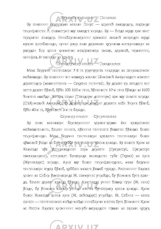 Қарағайлар оиласи — Пинаcэаэ Бу оиланинг характерли вакили Пинус — қарағай авлодидир, юқорида таърифланган Р. силвестрис шу авлодга киради. Бу — бизда жуда ҳам кенг тарқалган оиладир. Нинабарглиларнинг ҳаммаси амалий жиҳатдан жуда муҳим ҳисобланади, чунки улар аъло даражали қурилиш материаллари ва улардан бир қанча қимматли маҳсулотлар: смола, қорамой, терпентин, канифол, ёғ олинади ва ҳоказо. Таксодиумлар оиласи — Таходиаcэаэ Мева берувчи тангачалари 2-9 та уруғкуртак чиқаради ва спиральсимон жойлашади. Бу оиланинг энг машҳур вакили Шимолий Америкадаги мамонт дарахтидир (веллингтония — Сеқуоиа гигантеа). Бу дарахт ер юзидаги энг катта дарахт бўлиб, бўйи 100-150 м гача, йўғонлиги 12 м гача бўлади ва 1500 йилгача яшайди. Ботқоқ сарви (Таходиум дистичум) ҳам шу оилага киради (СЪҲимолий Америка), бу дарахт ҳам мамонт дарахти каби йирик бўлиб, бўйи 40 м га, йўғонлиги 3 м га боради. Сарвлар оиласи — Cупрессаcэаэ Бу оила вакиллари баргларининг қарама-қарши ёки ҳалқасимон жойлашганлиги, баъзан нинага, кўпинча тангачага ўхшаган бўлиши билан таърифланади. Мева берувчи тангачалари қоплағич тангачалари билан қўшилиб ўсади ва битта қубба тангачасини ҳосил қилади. Бу оилага Қрим ва Кавказда кўп ўстириладиган сарв дарахти (Cупрессус, Cупрессус семпервиренс), истироҳат боғларида экиладиган туйя (Тҳужа) ва арча (Жуниперус) киради. Арча шу билан таърифланадики, мева берувчи тангачалари этдор бўлиб, қуббаси мевага ўхшаб туради. Россиянинг Европа қисми ва Сибир ўрмонларида Ж. cоммунис учрайди, бу ўсимлик бута ҳоли- да, баъзан дарахт ҳолида бўлади. Арктикада унинг бошқа тури (Ж. нана) ўсади, бу ўсимлик поялар устида пастак бутазорлар ҳосил қилади. Қрим билан Кавказда қизил арча (Ж. охйcэдрус) учрайди. Ж. Сабина — казак арчаси — тангачасимон майда-майда нинабаргли пастак бута ўсимлиги Қрим ва Россия Европа қисмининг жануби-шарқидаги тошли ва оҳакли қуруқ 