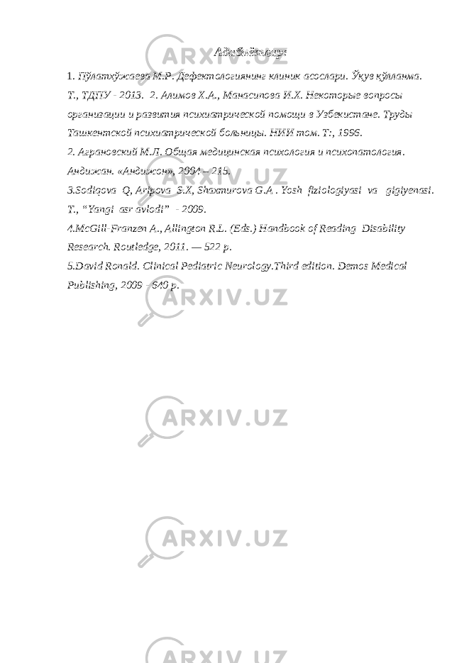 Адабиётлар: 1. Пўлатхўжаева М.Р. Дефектологиянинг клиник асослари. Ўқув қўлланма. Т., ТДПУ - 2013. 2. Алимов Х.А., Манасипова И.Х. Некоторые вопросы организации и развития психиатрической помощи в Узбекистане. Труды Ташкентской психиатрической больницы. НИИ том. Т:, 1996. 2. Аграновский М.Л. Общая медицинская психология и психопатология. Андижан. «Андижон», 2004 – 215. 3. Sodiqova Q , Aripova S . X , Shaxmurova G . A . Yosh fiziologiyasi va gigiyenasi. T., “Yangi asr avlodi” - 2009. 4.McGill-Franzen A., Allington R.L. (Eds.) Handbook of Reading Disability Research. Routledge, 2011. — 522 p. 5.David Ronald. Clinical Pediatric Neurology.Third edition. Demos Medical Publishing, 2009 - 640 p. 