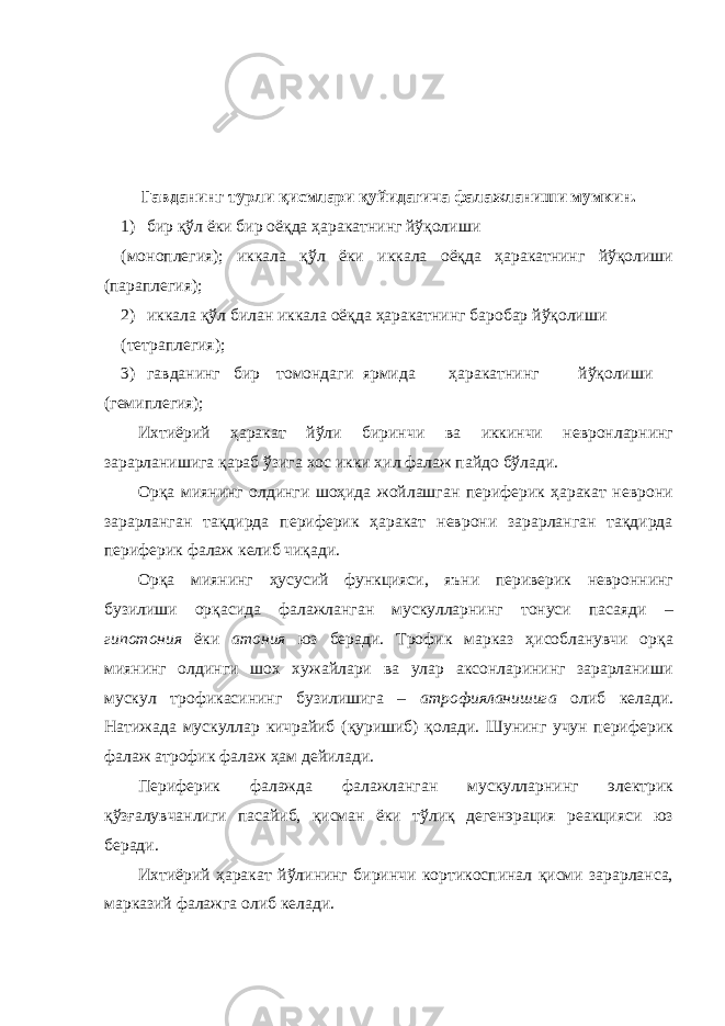 Гавданинг турли қисмлари қуйидагича фалажланиши мумкин. 1) бир қўл ёки бир оёқда ҳаракатнинг йўқолиши (моноплегия); иккала қўл ёки иккала оёқда ҳаракатнинг йўқолиши (параплегия); 2) иккала қўл билан иккала оёқда ҳаракатнинг баробар йўқолиши (тетраплегия); 3) гавданинг бир томондаги ярмида ҳаракатнинг йўқолиши (гемиплегия); Ихтиёрий ҳаракат йўли биринчи ва иккинчи невронларнинг зарарланишига қараб ўзига хос икки хил фалаж пайдо бўлади. Орқа миянинг олдинги шоҳида жойлашган периферик ҳаракат неврони зарарланган тақдирда периферик ҳаракат неврони зарарланган тақдирда периферик фалаж келиб чиқади. Орқа миянинг ҳусусий функцияси, яъни периверик невроннинг бузилиши орқасида фалажланган мускулларнинг тонуси пасаяди – гипотония ёки атония юз беради. Трофик марказ ҳисобланувчи орқа миянинг олдинги шох хужайлари ва улар аксонларининг зарарланиши мускул трофикасининг бузилишига – атрофияланишига олиб келади. Натижада мускуллар кичрайиб (қуришиб) қолади. Шунинг учун периферик фалаж атрофик фалаж ҳам дейилади. Периферик фалажда фалажланган мускулларнинг электрик қўзғалувчанлиги пасайиб, қисман ёки тўлиқ дегенэрация реакцияси юз беради. Ихтиёрий ҳаракат йўлининг биринчи кортикоспинал қисми зарарланса, марказий фалажга олиб келади. 