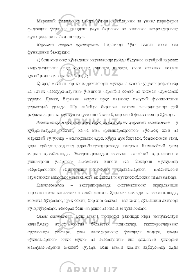 Марказий фалажнинг пайдо бўлиш сабабларини ва унинг периферик фалаждан фарқини аниқлаш учун биринчи ва иккинчи невронларнинг функцияларини билиш зарур. Биринчи неврон функцияси . Пирамида йўли асосан икки хил функцияни бажаради: а) бош миянинг қўзғалиши натижасида пайдо бўлувчи ихтиёрий ҳаракат импульсларини орқа миянинг олдинги шоҳига, яъни иккинчи неврон ҳужайраларига етказиб беради; б) орқа миянинг ортки илдизчасидан мускулга келиб турувчи рефлектор ва тоник таассуротларнинг ўтишини тартибга солиб ва қисман тормозлаб туради. Демак, биринчи неврон орқа миянинг хусусий функциясини тормозлаб туради. Шу сабабли биринчи неврон зарарланганда пай рефлексларни ва мускул тонуси ошиб кетиб, марказий фалаж содир бўлади . Экстрапирамида система ёхуд ноихтиёрий ҳаракат системаси – у қуйдагилардан иборат; катта мия яримшарларининг пўстлоқ ости ва марказий тугунлар – ясмиқсимон ядро, кўрув дўмбоқчаси, бодомсимон тана, қора субстанция,қизил ядро.Экстрапирамида система биокимёвий фаол марказ ҳисобланади. Экстрапирамидал система ихтиёрий ҳаракатларни уюштириш уларнинг автоматик ишини тез бажариш мускуллар таёргарлигини таъминлаш ихтиёрий ҳаракатларнинг пластиклиги гармонияси маъноли мимика жой ва фазодаги мутаносибликни таъминлайди. Патологияси – экстрапирамида системасининг зарарланиши паркинсонизм касаллигига олиб келади. Ҳаракат камаяди ва секинлашади, мимика йўқолади, нутқ секин, бир хил овозда – монотон, сўзлашиш охирида нутқ йўқолади. Беморда бош титраши ва нистагм кузатилади. Сезги системаси . Бош мияга тинимсиз равишда нерв импульслари келиб,улар атроф-муҳитда бўлаётган ҳодисалар, таассуротларнинг организмга таъсири, тана қисмларининг фазодаги ҳолати, ҳамда тўқималарнинг ички муҳит ва аъзоларнинг иш фаолияти ҳақидаги маълумотларини етказиб туради. Бош мияга келган аҳборотлар одам 