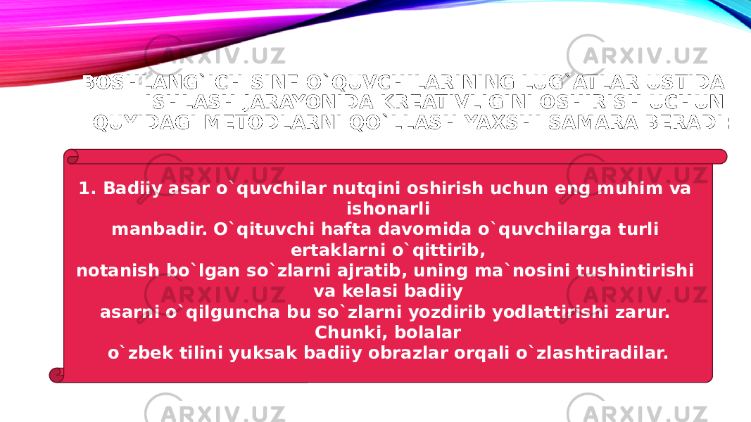 BOSHLANG`ICH SINF O`QUVCHILARINING LUG`ATLAR USTIDA ISHLASH JARAYONIDA KREATIVLIGINI OSHIRISH UCHUN QUYIDAGI METODLARNI QO`LLASH YAXSHI SAMARA BERADI: 1. Badiiy asar o`quvchilar nutqini oshirish uchun eng muhim va ishonarli manbadir. O`qituvchi hafta davomida o`quvchilarga turli ertaklarni o`qittirib, notanish bo`lgan so`zlarni ajratib, uning ma`nosini tushintirishi va kelasi badiiy asarni o`qilguncha bu so`zlarni yozdirib yodlattirishi zarur. Chunki, bolalar o`zbek tilini yuksak badiiy obrazlar orqali o`zlashtiradilar. 