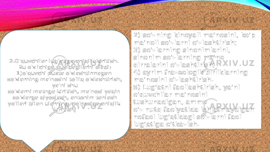 2.O&#39;quvchilar lug&#39;atiga aniqlik kiritish. Bu o&#39;z ichiga quyidagilarni oladi: 1)o&#39;quvchi puxta o&#39;zlashtirmagan so&#39;zlarning ma&#39;nosini to&#39;liq o&#39;zlashtirish, ya&#39;ni shu so&#39;zlarni matnga kiritish, ma&#39;nosi yaqin so&#39;zlarga qiyoslash, antonim tanlash yo&#39;llari bilan ularning ma&#39;nosiga aniqlik kiritish; 2) so&#39;zning kinoyali ma&#39;nosini, ko&#39;p ma&#39;noli so&#39;zlarni o&#39;zlashtirish; 3) so&#39;zlarning sinonimlarini, sinonim so&#39;zlarning ma&#39;no qirralarini o&#39;zlashtirish; 4) ayrim frazeologik birliklarning ma&#39;nosini o&#39;zlashtirish. 5) Lug&#39;atni faollashtirish, ya&#39;ni o&#39;quvchilar ma&#39;nosini tushunadigan, ammo o&#39;z nutq faolyatida ishlatmaydigan nofaol lug&#39;atidagi so&#39;zlarni faol lug&#39;atiga o&#39;tkazish. 