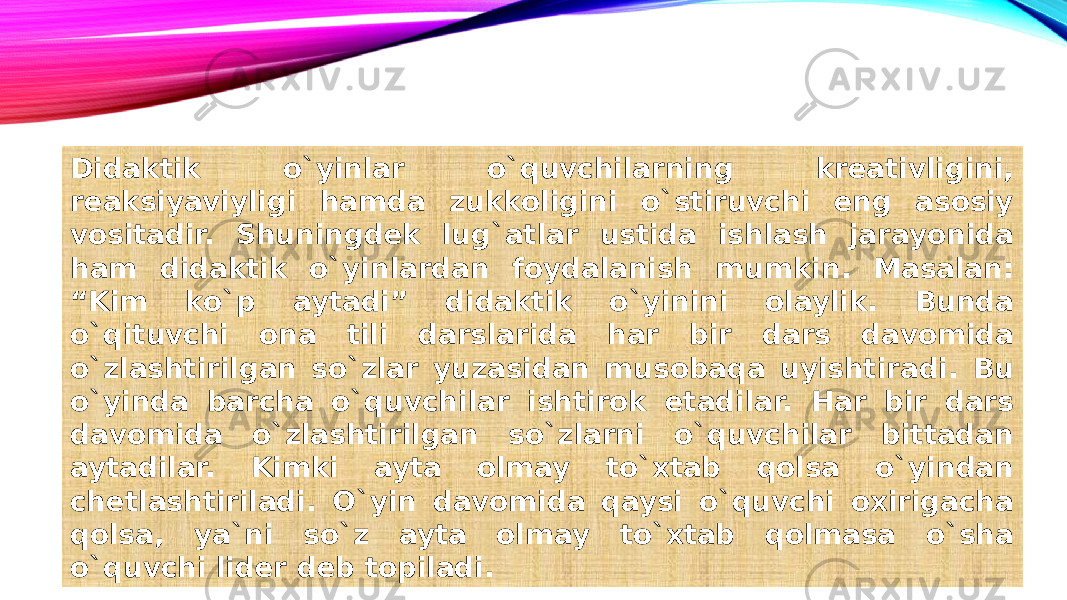 Didaktik o`yinlar o`quvchilarning kreativligini, reaksiyaviyligi hamda zukkoligini o`stiruvchi eng asosiy vositadir. Shuningdek lug`atlar ustida ishlash jarayonida ham didaktik o`yinlardan foydalanish mumkin. Masalan: “Kim ko`p aytadi” didaktik o`yinini olaylik. Bunda o`qituvchi ona tili darslarida har bir dars davomida o`zlashtirilgan so`zlar yuzasidan musobaqa uyishtiradi. Bu o`yinda barcha o`quvchilar ishtirok etadilar. Har bir dars davomida o`zlashtirilgan so`zlarni o`quvchilar bittadan aytadilar. Kimki ayta olmay to`xtab qolsa o`yindan chetlashtiriladi. O`yin davomida qaysi o`quvchi oxirigacha qolsa, ya`ni so`z ayta olmay to`xtab qolmasa o`sha o`quvchi lider deb topiladi. 