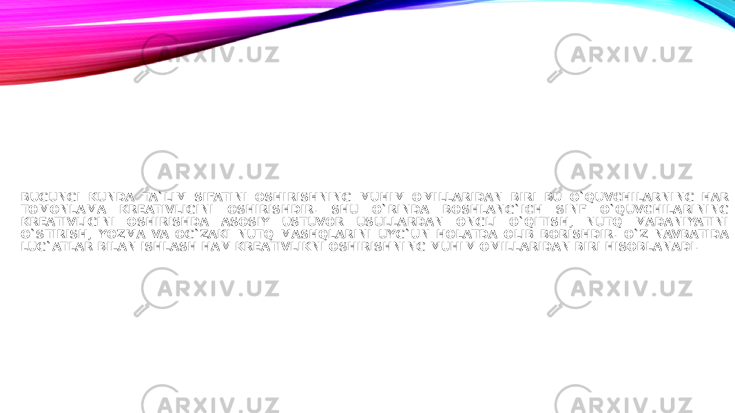 BUGUNGI KUNDA TA`LIM SIFATINI OSHIRISHNING MUHIM OMILLARIDAN BIRI BU O`QUVCHILARNING HAR TOMONLAMA KREATIVLIGINI OSHIRISHDIR. SHU O`RINDA BOSHLANG`ICH SINF O`QUVCHILARINING KREATIVLIGINI OSHIRISHDA ASOSIY USTUVOR USULLARDAN ONGLI O`QITISH, NUTQ MADANIYATINI O`STIRISH, YOZMA VA OG`ZAKI NUTQ MASHQLARINI UYG`UN HOLATDA OLIB BORISHDIR. O`Z NAVBATIDA LUG`ATLAR BILAN ISHLASH HAM KREATIVLIKNI OSHIRISHNING MUHIM OMILLARIDAN BIRI HISOBLANADI. 