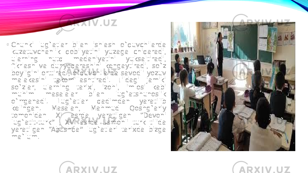 • Chunki lug`atlar bilan ishlash o`quvchilarda kuzatuvchanlik qobilyatini yuzaga chiqaradi, ularning nutq madaniyatini yuksaltiradi, fikrlash va dunyoqarashini kengaytiradi, so`z boyligini orttiradi, o`quvchilarda savodli yozuv malakasini takomillashtiradi. Tildagi jamiki so`zlar, ularning tarixi, izohi, imlosi kabi muhim masalalar bilan lug`atshunoslik o`rrganadi. Lug`atlar qadimdan yaratilib kelingan. Masalan, Mahmud Qoshg`ariy tomonidan XI asrda yaratilgan “Devoni lug`atit-turk” , XVI asrda Usmonli turk tilida yaratilgan “Abushqa” lug`atlari tarixda bizga ma`lum. 