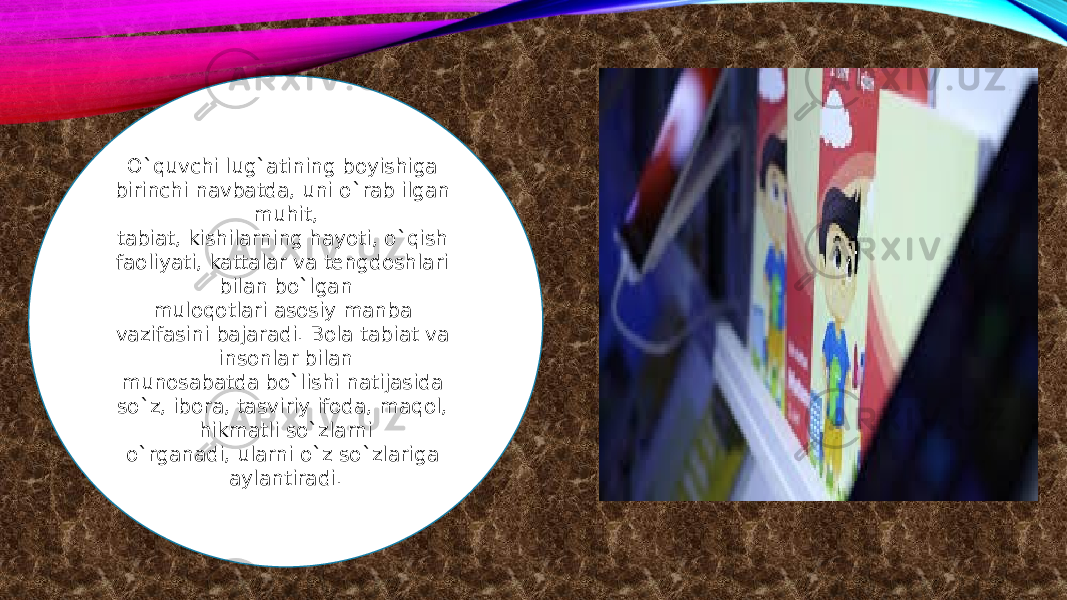 O`quvchi lug`atining boyishiga birinchi navbatda, uni o`rab ilgan muhit, tabiat, kishilarning hayoti, o`qish faoliyati, kattalar va tengdoshlari bilan bo`lgan muloqotlari asosiy manba vazifasini bajaradi. Bola tabiat va insonlar bilan munosabatda bo`lishi natijasida so`z, ibora, tasviriy ifoda, maqol, hikmatli so`zlarni o`rganadi, ularni o`z so`zlariga aylantiradi. 