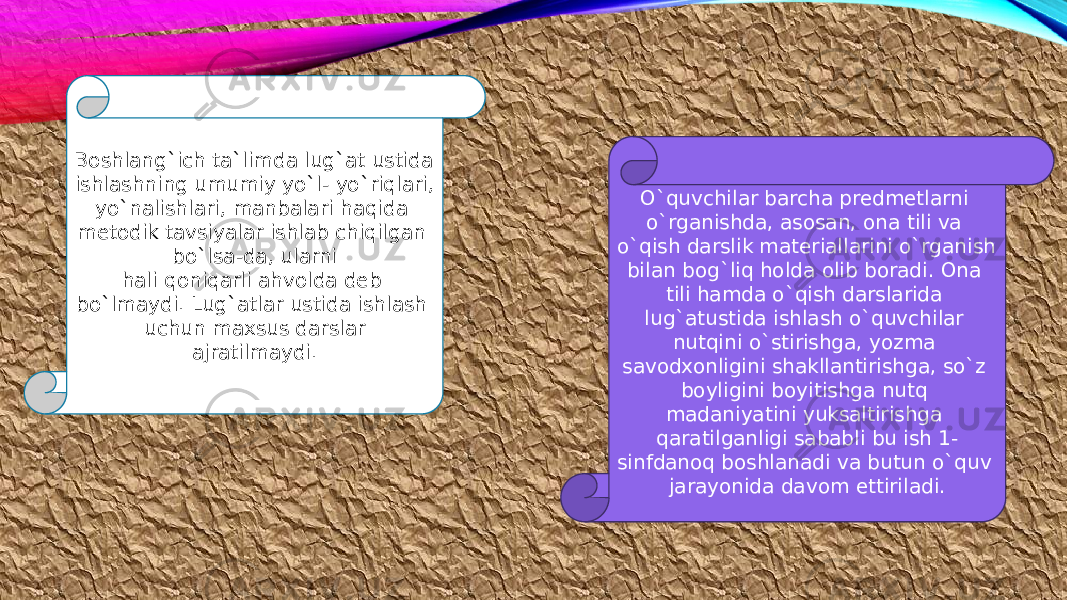 Boshlang`ich ta`limda lug`at ustida ishlashning umumiy yo`l- yo`riqlari, yo`nalishlari, manbalari haqida metodik tavsiyalar ishlab chiqilgan bo`lsa-da, ularni hali qoniqarli ahvolda deb bo`lmaydi. Lug`atlar ustida ishlash uchun maxsus darslar ajratilmaydi. O`quvchilar barcha predmetlarni o`rganishda, asosan, ona tili va o`qish darslik materiallarini o`rganish bilan bog`liq holda olib boradi. Ona tili hamda o`qish darslarida lug`atustida ishlash o`quvchilar nutqini o`stirishga, yozma savodxonligini shakllantirishga, so`z boyligini boyitishga nutq madaniyatini yuksaltirishga qaratilganligi sababli bu ish 1- sinfdanoq boshlanadi va butun o`quv jarayonida davom ettiriladi. 