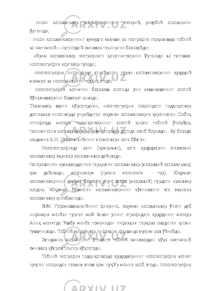 - инсон касалликлар географиясининг назарий, услубий асосларини ўрганади. - инсон касалликларининг вужудга келиши ва географик тарқалишда табиий ва ижтимоий – иқтисодий омиллар таъсирини бахолайди; - айрим касалликлар географияси қонуниятларини ўрганади ва тегишли нозогеографик карталар тузади; - нозогеография инсонларда учрайдиган турли касалликларнинг ҳудудий мажмуа ва нозоареалрини тадқиқ этади; - нозогеографик вазиятни баҳолаш асосида уни яхшилашнинг асосий йўналишларини башорат қилади. Таҳлиллар шуни кўрсатадики, нозогеография соҳасидаги тадқиқотлар даставвал инсонларда учрайдиган юқумли касалликларга қаратилган. Собиқ иттифоқда мазкур тадқиқотларнинг асосий қисми табиий ўчоқЛар, трансмиссив касалликлар ва гелминтозлар устида олиб борилди. Бу борада академик Е.Н. Павловскийнинг хизматлари ката бўлган. Нозогеографияда кенг (қамровли), ката ҳудудларни эгалловчи касалликлар эврихор касалликлар дейилади. Чегараланган ареаллардагина тарқалган касалликлар (маҳаллий касалликлар) ҳам дейилади. «стенохор» (грекча «стенокс» - тор). Юқумли касалликларнинг деярли барчаси учун локал (маҳаллий) турдаги ареаллар хосдир. Юқумли бўлмаган касалликларнинг кўпчиллиги эса эврихор касалликлар ҳисобланади. Л.М. Горомошевскийнинг фикрича, юқумли касалликлар ўчоғи деб инфекция манбаи турган жой Билан унинг атрофидаги ҳудуднинг мазкур Аниқ вазиятда Ушбу манба томонидан инфекция тарқала оладиган қисми тушунилади. Табиий жараёнлар инфекция юқишида муҳим рол ўйнайди. Эпидемик жараённинг ўтишига табиий омиллардан кўра ижтимоий омиллар кўпроқ таъсир кўрсатади. Табиий географик тадқиқотларда ҳудудларнинг нозогеографик вазият нуқтаи назаридан таҳлил этиш ҳам чуқУр маъно касб этади. Назогеографик 