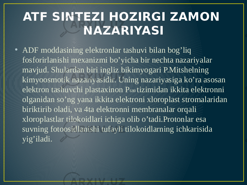 ATF SINTEZI HOZIRGI ZAMON NAZARIYASI • ADF moddasining elektronlar tashuvi bilan bog’liq fosforirlanishi mexanizmi bo’yicha bir nechta nazariyalar mavjud. Shulardan biri ingliz bikimyogari P.Mitshelning kimyoosmotik nazariyasidir. Uning nazariyasiga ko’ra asosan elektron tashuvchi plastaxinon P 680 tizimidan ikkita elektronni olganidan so’ng yana ikkita elektroni xloroplast stromalaridan biriktirib oladi, va 4ta elektronni membranalar orqali xloroplastlar tilokoidlari ichiga olib o’tadi.Protonlar esa suvning fotoosidlanishi tufayli tilokoidlarning ichkarisida yig’iladi. 