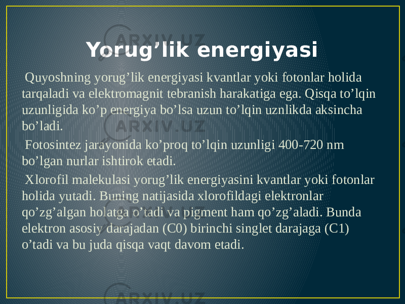 Yorug’lik energiyasi Quyoshning yorug’lik energiyasi kvantlar yoki fotonlar holida tarqaladi va elektromagnit tebranish harakatiga ega. Qisqa to’lqin uzunligida ko’p energiya bo’lsa uzun to’lqin uznlikda aksincha bo’ladi. Fotosintez jarayonida ko’proq to’lqin uzunligi 400-720 nm bo’lgan nurlar ishtirok etadi. Xlorofil malekulasi yorug’lik energiyasini kvantlar yoki fotonlar holida yutadi. Buning natijasida xlorofildagi elektronlar qo’zg’algan holatga o’tadi va pigment ham qo’zg’aladi. Bunda elektron asosiy darajadan (C0) birinchi singlet darajaga (C1) o’tadi va bu juda qisqa vaqt davom etadi. 