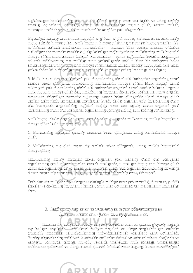 tug‘diradigan harakatlarning oldini olish, bitimni xaqiqiy emas deb topish va uning xaqiqiy emasligi oqibatlarini qo‘llash, burchni aslicha bajarishga majbur qilish, zararni to‘lash, neustoyka undirish va huquqiy munosabatni bekor qilish yoki o‘zgartirish. Majburiyat huquqiy usullar mulk huquqini to‘g‘ridan-to‘g‘ri, mutlaq ma’noda emas, balki nisbiy huquq sifatida himoya qiladi. Mulk huquqini himoya qilishning majburiyat huquqiy usullari ikki ko‘rinishda bo‘ladi: shartnomali munosabatlar - mulkdor bilan boshqa shaxslar o‘rtasida tuziladigan shartnomalar asosida vujudga keladigan majburiyatlarda mulkdorning mulk huquqini himoya qilish, shartnomadan tashqari munosabatlar - qonun xujjatlarida bevosita belgilangan hollarda tadbirkorning mol-mulkiga putur yetkazilganda yoki u biron bir boshqacha holda shikastlanganda uning huquqlarini himoya qilish nazarda tutiladi. Bunday huquqbuzarliklar zarar yetkazishdan kelib chiqadigan majburiyatlar (delikt majburiyatlar) institutiga birlashgan; 3. Mulk huquqi davlat xokimiyati yoki fuqarolarning o‘zini o‘zi boshqarish organining qarori asosida bekor qilinganda mulkdorning manfaatlarini himoya qilish. Mulk huquqi davlat hokimiyati yoki fuqarolarning o‘zini o‘zi boshqarish organlari qarori asosida bekor qilinganda mulk huquqini himoya qilish deb, mulkdorning huquqlari davlat yoki boshqa ma’muriy organlar tomonidan chiqarilgan normativ hujjatlarga asosan bekor qilinganida ularni himoya qilish usullari tushuniladi. Bu usullarga quyidagilar kiradi: davlat organlari yoki fuqarolarning o‘zini o‘zi boshqarish organlarining hujjatini haqiqiy emas deb topish; davlat organlari yoki fuqarolarning o‘zini o‘zi boshqarish organlarining qonunga zid hujjatini sudning qo‘llamasligi. Mulk huquqi davlat organlari qarori asosida bekor qilinganda mulkdorning mulkiy huquqlarini himoya qilish ikki turga ajratiladi: 1. Mulkdorning huquqlari qonuniy asoslarda bekor qilinganda, uning manfaatlarini himoya qilish; 2. Mulkdorning huquqlari noqonuniy tartibda bekor qilinganda, uning mulkiy huquqlarini himoya qilish; Tadbirkorning mulkiy huquqlari davlat organlari yoki mahalliy o‘zini o‘zi boshqarish organlarining qabul qilgan hujjatlari asosida buzilganda, u buzilgan huquqlarini himoya qilish uchun sud organlariga da’vo arizasi bilan murojaat qiladi. Sud organlari tadbirkorning da’vosiga binoan noqonuniy qaror qabul qilgan organning qarorini haqiqiy emas, deb topadi. Tadbirkor o‘z mulkidan foydalanganda ekologik muhitga zarar yetkazmasligi, fuqarolar, yuridik shaxslar va davlatning huquqlarini hamda qonun bilan qo‘riqlanadigan manfaatlarini buzmasligi shart. 3. Тадбиркорларнинг интеллектуал мулк объектларидан фойдаланишининг ўзига хос хусусиятлари. Tadbirkorlik faoliyatida moddiy-ashyoviy obyektlar bilan bir qatorda g‘oyaviy negizga ega bo‘lgan obyektlar - intellektual faoliyat nitajalari va ularga tenglashtirilgan vositalar (fuqarolik muomalasi ishtirokchilarining individuallashtirish vositalari) keng qo‘llaniladi. Bunday obyektlarning tadbirkorlik sohasida qo‘llanish doirasi va sohalari tobora rivojlanib va kengayib bormoqda. Shunga muvofiq ravishda intellektual mulk sohasiga ixtisoslashgan tadbirkorlar qatlamlari va ularga xizmat qiluvchi infratuzilmalar bugungi kunda muvaffaqiyatli 