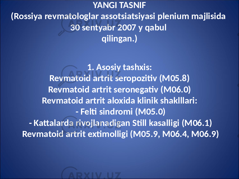 YANGI TASNIF (Rossiya revmatologlar assotsiatsiyasi plenium majlisida 30 sentyabr 2007 y qabul qilingan.) 1. Asosiy tashxis: Revmatoid artrit seropozitiv (M05.8) Revmatoid artrit seronegativ (M06.0) Revmatoid artrit aloxida klinik shaklllari: - Felti sindromi (M05.0) - Kattalarda rivojlanadigan Still kasalligi (M06.1) Revmatoid artrit extimolligi (M05.9, M06.4, M06.9) 