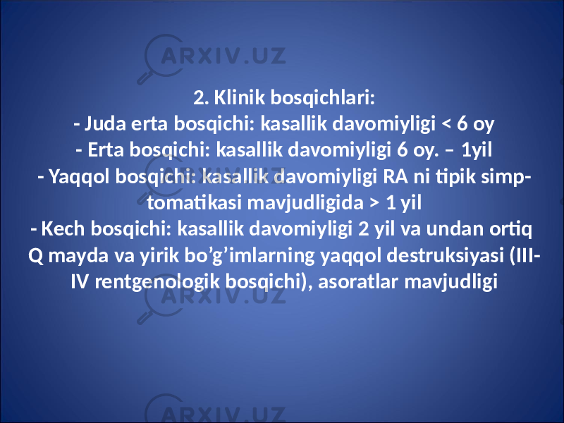 2. Klinik bosqichlari: - Juda erta bosqichi: kasallik davomiyligi < 6 oy - Erta bosqichi: kasallik davomiyligi 6 oy. – 1yil - Yaqqol bosqichi: kasallik davomiyligi RA ni tipik simp - tomatikasi mavjudligida > 1 yil - Kech bosqichi: kasallik davomiyligi 2 yil va undan ortiq Q mayda va yirik bo’g’imlarning yaqqol destruksiyasi (III- IV rentgenologik bosqichi), asoratlar mavjudligi 