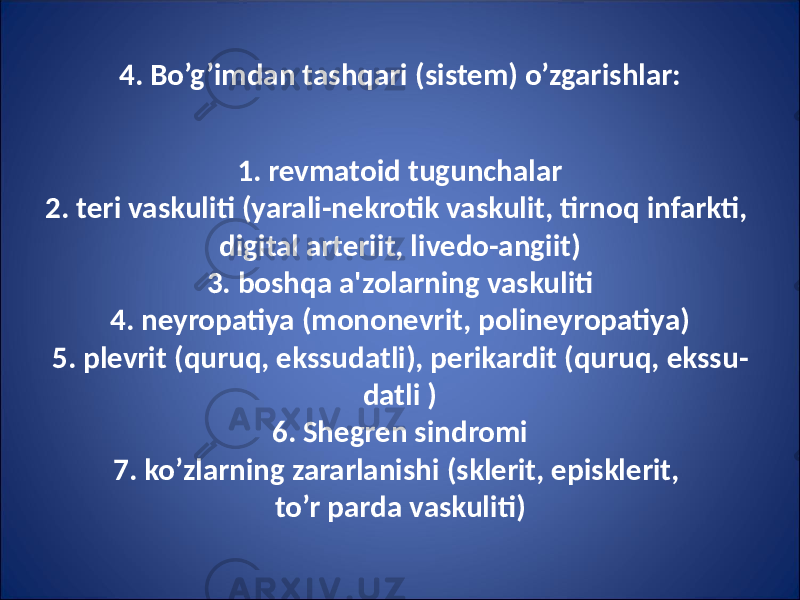 4. Bo’g’imdan tashqari (sistem) o’zgarishlar: 1. revmatoid tugunchalar 2. teri vaskuliti (yarali-nekrotik vaskulit, tirnoq infarkti, digital arteriit, livedo-angiit) 3. boshqa a&#39;zolarning vaskuliti 4. neyropatiya (mononevrit, polineyropatiya) 5. plevrit (quruq, ekssudatli), perikardit (quruq, ekssu - datli ) 6. Shegren sindromi 7. ko’zlarning zararlanishi (sklerit, episklerit, to’r parda vaskuliti) 