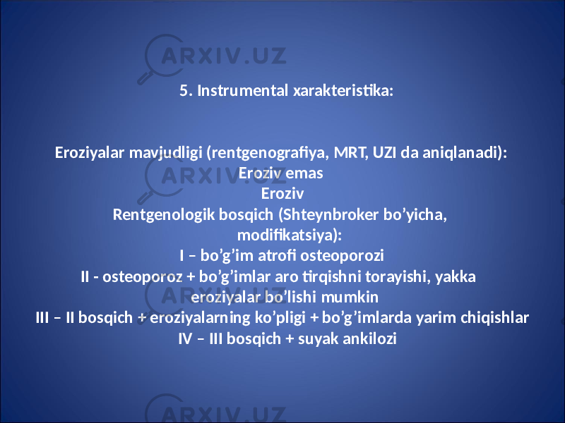 5. Instrumental xarakteristika: Eroziyalar mavjudligi (rentgenografiya, MRT, UZI da aniqlanadi): Eroziv emas Eroziv Rentgenologik bosqich (Shteynbroker bo’yicha, modifikatsiya): I – bo’g’im atrofi osteoporozi II - osteoporoz + bo’g’imlar aro tirqishni torayishi, yakka eroziyalar bo’lishi mumkin III – II bosqich + eroziyalarning ko’pligi + bo’g’imlarda yarim chiqishlar IV – III bosqich + suyak ankilozi 