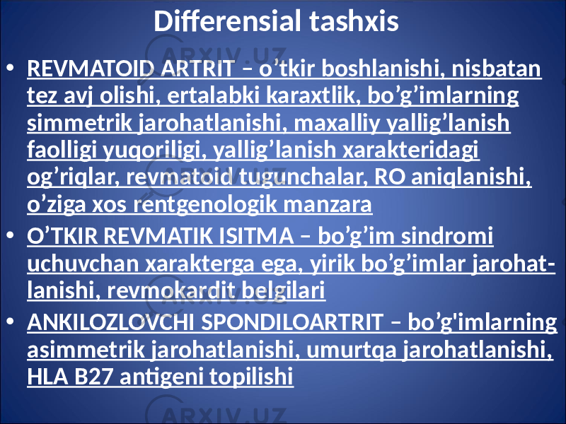 Differensial tashxis • REVMATOID ARTRIT – o’tkir boshlanishi, nisbatan tez avj olishi, ertalabki karaxtlik, bo’g’imlarning simmetrik jarohatlanishi, maxalliy yallig’lanish faolligi yuqoriligi, yallig’lanish xarakteridagi og’riqlar, revmatoid tugunchalar, RO aniqlanishi, o’ziga xos rentgenologik manzara • O’TKIR REVMATIK ISITMA – bo’g’im sindromi uchuvchan xarakterga ega, yirik bo’g’imlar jarohat - lanishi, revmokardit belgilari • ANKILOZLOVCHI SPONDILOARTRIT – bo’g&#39;imlarning asimmetrik jarohatlanishi, umurtqa jarohatlanishi, HLA B27 antigeni topilishi 