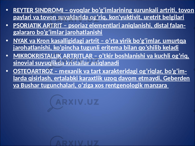 • REYTER SINDROMI – oyoqlar bo’g’imlarining surunkali artriti, tovon paylari va tovon suyaklarida og’riq, kon&#39;yuktivit, uretrit belgilari • PSORIATIK ARTRIT – psoriaz elementlari aniqlanishi, distal falan - galararo bo’g’imlar jarohatlanishi • NYAK va Kron kasalligidagi artrit – o’rta yirik bo’g’imlar, umurtqa jarohatlanishi, ko’pincha tugunli eritema bilan qo’shilib keladi • MIKROKRISTALLIK ARTRITLAR – o’tkir boshlanishi va kuchli og’riq, sinovial suyuqlikda kristallar aniqlanadi • OSTEOARTROZ – mexanik va tart xarakteridagi og’riqlar, bo’g’im - larda qisirlash, ertalabki karaxtlik uzoq davom etmaydi, Geberden va Bushar tugunchalari, o’ziga xos rentgenologik manzara 