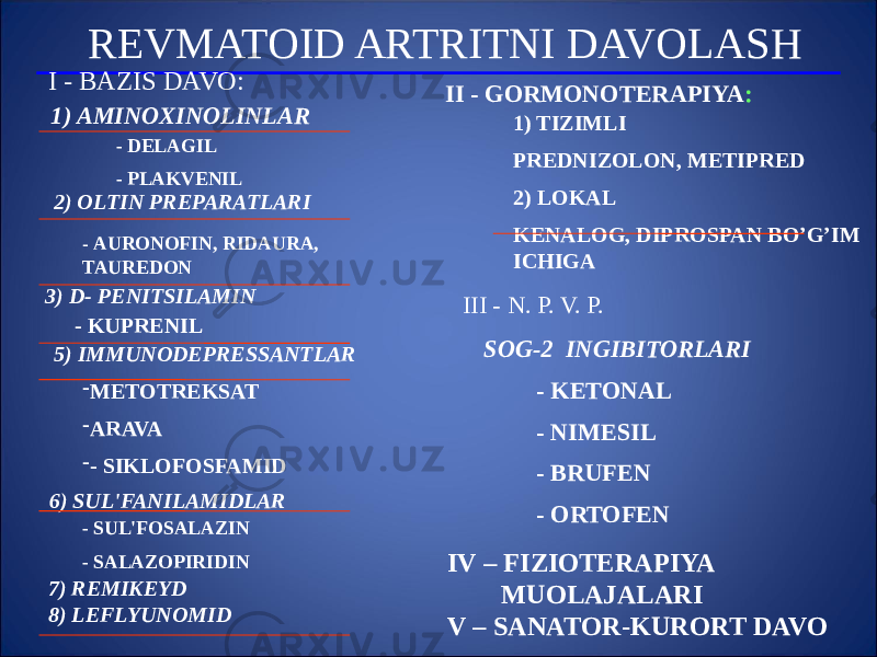 REVMATOID ARTRITNI DAVOLASH I - BAZIS DAVO: 1) AMINOXINOLINLAR - DELAGIL - PLAKVENIL 2) OLTIN PREPARATLARI - AURONOFIN, RIDAURA, TAUREDON 3) D- PENITSILAMIN - KUPRENIL 5) IMMUNODEPRESSANTLAR - METOTREKSAT - ARAVA - - SIKLOFOSFAMID 6) SUL&#39;FANILAMIDLAR - SUL&#39;FOSALAZIN - SALAZOPIRIDIN 7) REMIKEYD 8) LEFLYUNOMID II - GORMONOTERAPIYA : 1) TIZIMLI PREDNIZOLON, METIPRED 2) LOKAL KENALOG, DIPROSPAN BO’G’IM ICHIGA III - N. P. V. P. SOG-2 INGIBITORLARI - KETONAL - NIMESIL - BRUFEN - ORTOFEN IV – FIZIOTERAPIYA MUOLAJALARI V – SANATOR-KURORT DAVO 