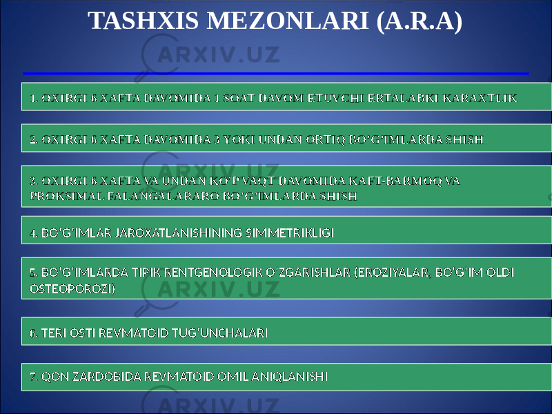 TASHXIS MEZONLARI (A.R.A) 1. OXIRGI 6 XAFTA DAVOMIDA 1 SOAT DAVOM ETUVCHI ERTALABKI KARAXTLIK 2. OXIRGI 6 XAFTA DAVOMIDA 3 YOKI UNDAN ORTIQ BO’G’IMLARDA SHISH 3. OXIRGI 6 XAFTA VA UNDAN KO’P VAQT DAVOMIDA KAFT-BARMOQ VA PROKSIMAL FALANGALARARO BO’G’IMLARDA SHISH 4. BO’G’IMLAR JAROXATLANISHINING SIMMETRIKLIGI 5. BO’G’IMLARDA TIPIK RENTGENOLOGIK O’ZGARISHLAR (EROZIYALAR, BO’G’IM OLDI OSTEOPOROZI) 6. TERI OSTI REVMATOID TUG’UNCHALARI 7. QON ZARDOBIDA REVMATOID OMIL ANIQLANISHI 