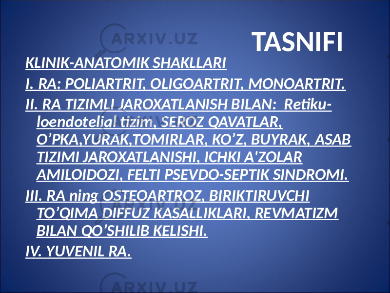  TASNIFI KLINIK-ANATOMIK SHAKLLARI I. RA: POLIARTRIT, OLIGOARTRIT, MONOARTRIT. II. RA TIZIMLI JAROXATLANISH BILAN: Retiku - loendotelial tizim, SEROZ QAVATLAR, O’PKA,YURAK,TOMIRLAR, KO’Z, BUYRAK, ASAB TIZIMI JAROXATLANISHI, ICHKI A&#39;ZOLAR AMILOIDOZI, FELTI PSEVDO-SEPTIK SINDROMI. III. RA ning OSTEOARTROZ, BIRIKTIRUVCHI TO’QIMA DIFFUZ KASALLIKLARI, REVMATIZM BILAN QO’SHILIB KELISHI. IV. YUVENIL RA. 