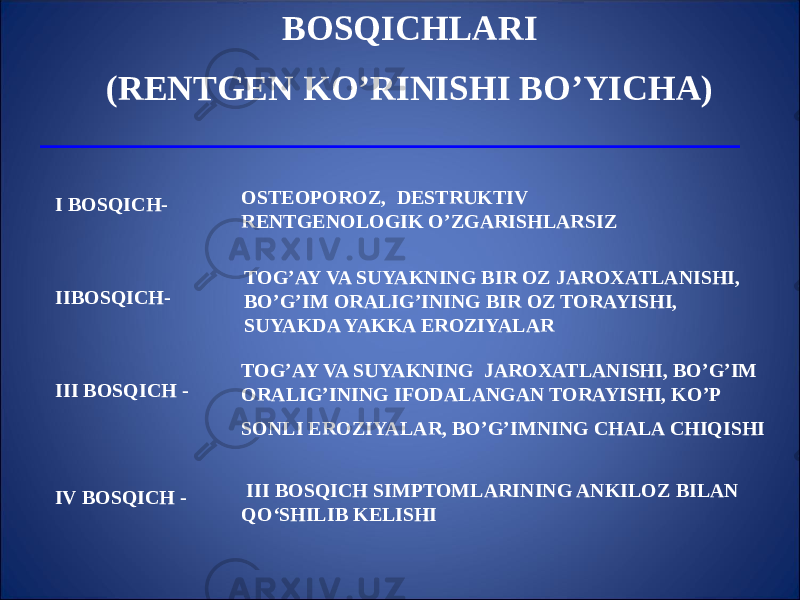 BOSQICHLARI (RENTGEN KO’RINISHI BO’YICHA) I BOSQICH- OSTEOPOROZ, DESTRUKTIV RENTGENOLOGIK O’ZGARISHLARSIZ IIBOSQICH- TOG’AY VA SUYAKNING BIR OZ JAROXATLANISHI, BO’G’IM ORALIG’INING BIR OZ TORAYISHI, SUYAKDA YAKKA EROZIYALAR III BOSQICH - TOG’AY VA SUYAKNING JAROXATLANISHI, BO’G’IM ORALIG’INING IFODALANGAN TORAYISHI, KO’P SONLI EROZIYALAR, BO’G’IMNING CHALA CHIQISHI IV BOSQICH - III BOSQICH SIMPTOMLARINING ANKILOZ BILAN QO‘SHILIB KELISHI 