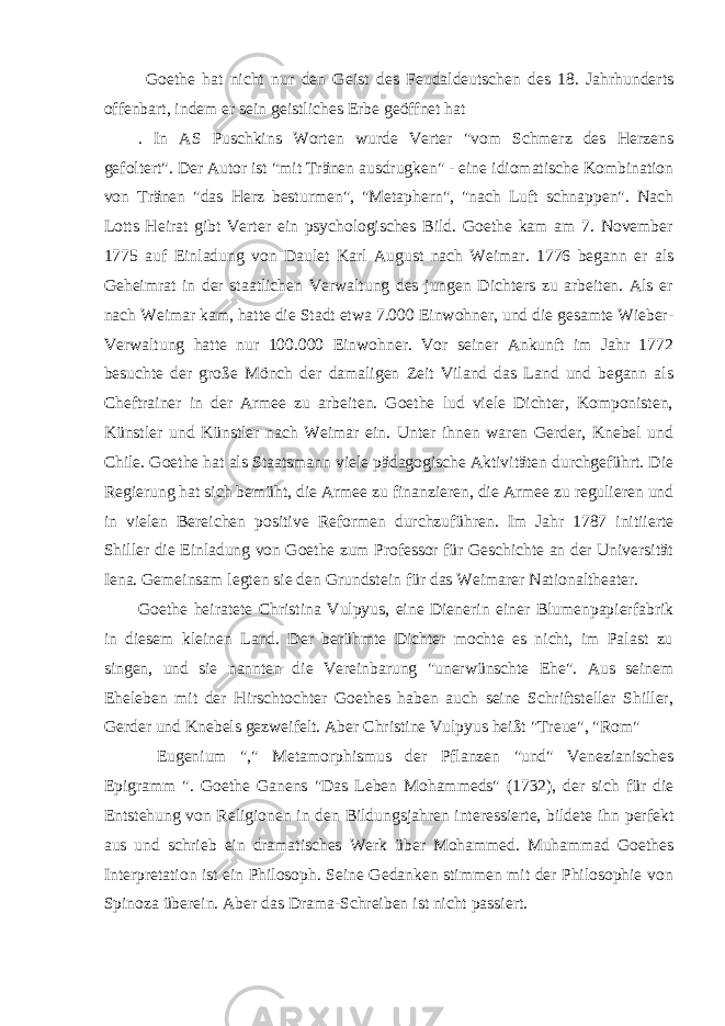  Goethe hat nicht nur den Geist des Feudaldeutschen des 18. Jahrhunderts offenbart, indem er sein geistliches Erbe geöffnet hat . In AS Puschkins Worten wurde Verter &#34;vom Schmerz des Herzens gefoltert&#34;. Der Autor ist &#34;mit Tränen ausdrugken&#34; - eine idiomatische Kombination von Tränen &#34;das Herz besturmen&#34;, &#34;Metaphern&#34;, &#34;nach Luft schnappen&#34;. Nach Lotts Heirat gibt Verter ein psychologisches Bild. Goethe kam am 7. November 1775 auf Einladung von Daulet Karl August nach Weimar. 1776 begann er als Geheimrat in der staatlichen Verwaltung des jungen Dichters zu arbeiten. Als er nach Weimar kam, hatte die Stadt etwa 7.000 Einwohner, und die gesamte Wieber- Verwaltung hatte nur 100.000 Einwohner. Vor seiner Ankunft im Jahr 1772 besuchte der große Mönch der damaligen Zeit Viland das Land und begann als Cheftrainer in der Armee zu arbeiten. Goethe lud viele Dichter, Komponisten, Künstler und Künstler nach Weimar ein. Unter ihnen waren Gerder, Knebel und Chile. Goethe hat als Staatsmann viele pädagogische Aktivitäten durchgeführt. Die Regierung hat sich bemüht, die Armee zu finanzieren, die Armee zu regulieren und in vielen Bereichen positive Reformen durchzuführen. Im Jahr 1787 initiierte Shiller die Einladung von Goethe zum Professor für Geschichte an der Universität Iena. Gemeinsam legten sie den Grundstein für das Weimarer Nationaltheater. Goethe heiratete Christina Vulpyus, eine Dienerin einer Blumenpapierfabrik in diesem kleinen Land. Der berühmte Dichter mochte es nicht, im Palast zu singen, und sie nannten die Vereinbarung &#34;unerwünschte Ehe&#34;. Aus seinem Eheleben mit der Hirschtochter Goethes haben auch seine Schriftsteller Shiller, Gerder und Knebels gezweifelt. Aber Christine Vulpyus heißt &#34;Treue&#34;, &#34;Rom&#34;   Eugenium &#34;,&#34; Metamorphismus der Pflanzen &#34;und&#34; Venezianisches Epigramm &#34;. Goethe Ganens &#34;Das Leben Mohammeds&#34; (1732), der sich für die Entstehung von Religionen in den Bildungsjahren interessierte, bildete ihn perfekt aus und schrieb ein dramatisches Werk über Mohammed. Muhammad Goethes Interpretation ist ein Philosoph. Seine Gedanken stimmen mit der Philosophie von Spinoza überein. Aber das Drama-Schreiben ist nicht passiert. 